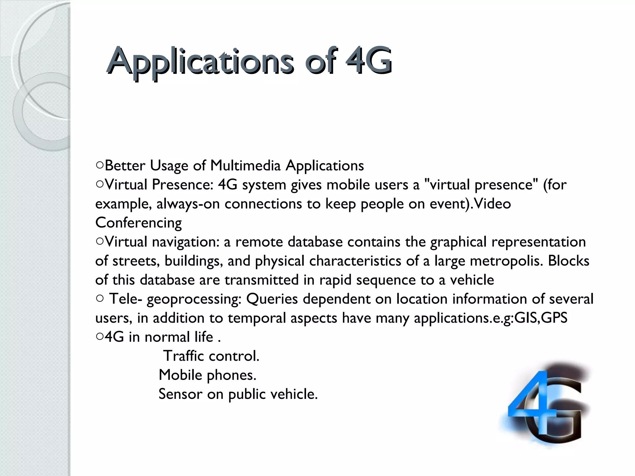 Applications of 4G Better Usage of Multimedia Applications Virtual Presence: 4G system gives mobile users a &quot;virtual presence&quot; (for example, always-on connections to keep people on event).Video Conferencing  Virtual navigation: a remote database contains the graphical representation of streets, buildings, and physical characteristics of a large metropolis. Blocks of this database are transmitted in rapid sequence to a vehicle Tele- geoprocessing: Queries dependent on location information of several users, in addition to temporal aspects have many applications.e.g:GIS,GPS 4G in normal life .   Traffic control. Mobile phones.  Sensor on public vehicle. 