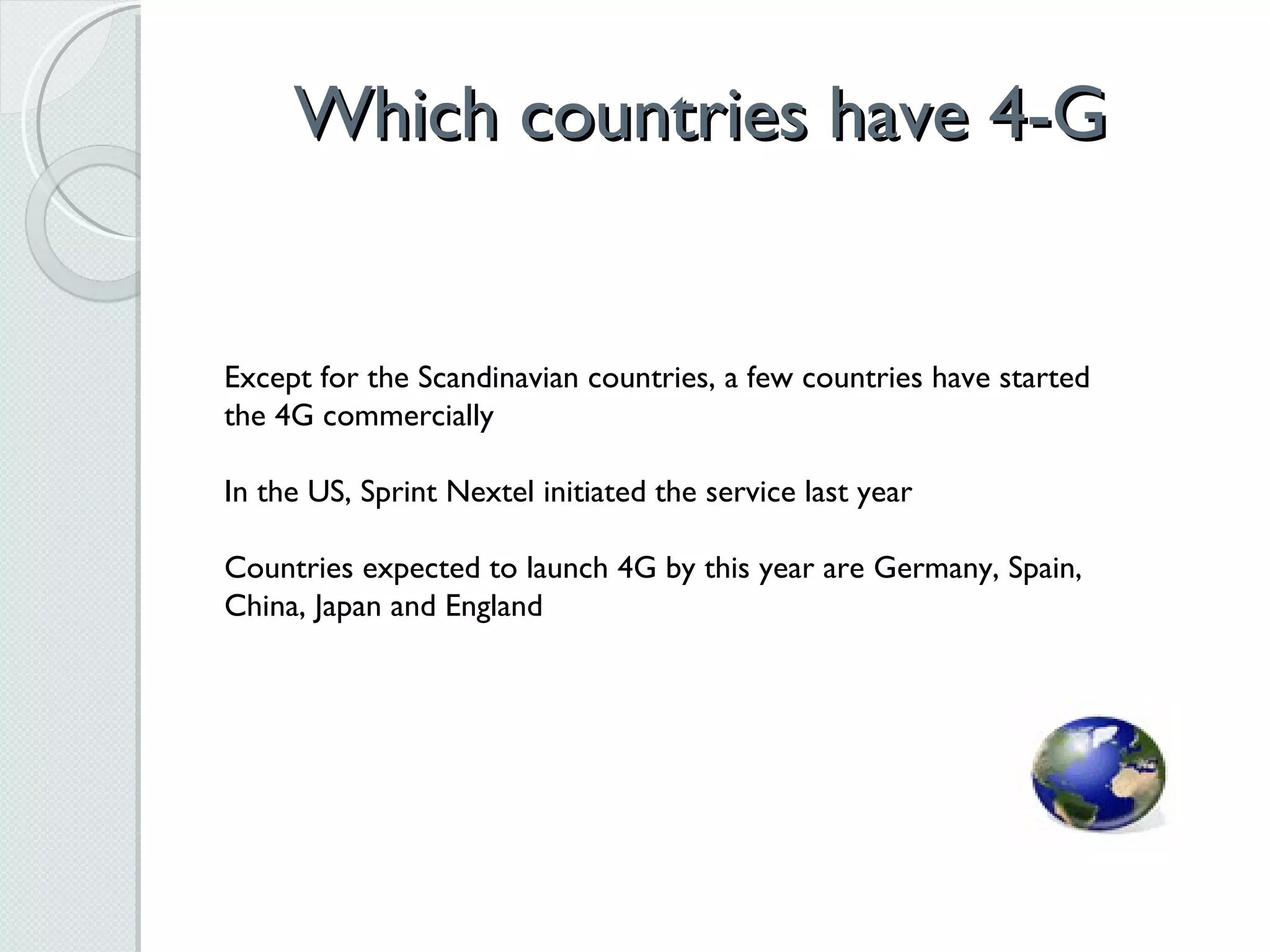 Which countries have 4-G Except for the Scandinavian countries, a few countries have started the 4G commercially In the US, Sprint Nextel initiated the service last year Countries expected to launch 4G by this year are Germany, Spain, China, Japan and England 