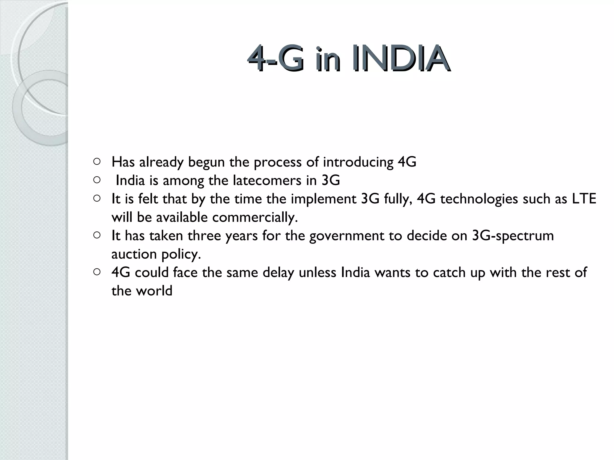 4-G in INDIA Has already begun the process of introducing 4G India is among the latecomers in 3G It is felt that by the time the implement 3G fully, 4G technologies such as LTE will be available commercially. It has taken three years for the government to decide on 3G-spectrum auction policy. 4G could face the same delay unless India wants to catch up with the rest of the world 