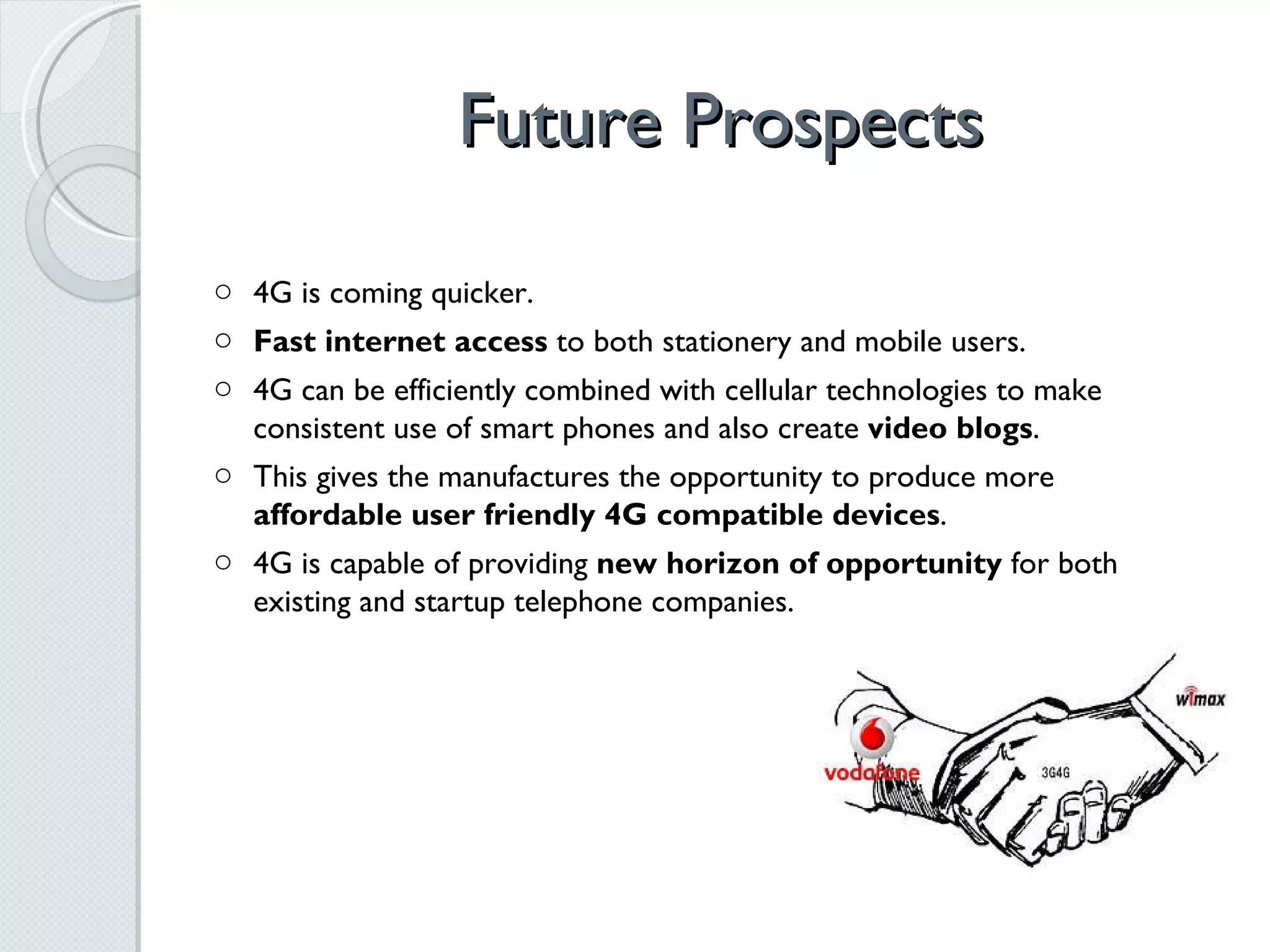 Future Prospects 4G is coming quicker. Fast internet access  to both stationery and mobile users. 4G can be efficiently combined with cellular technologies to make consistent use of smart phones and also create  video blogs . This gives the manufactures the opportunity to produce more  affordable user friendly 4G compatible devices . 4G is capable of providing  new horizon of opportunity  for both existing and startup telephone companies. 