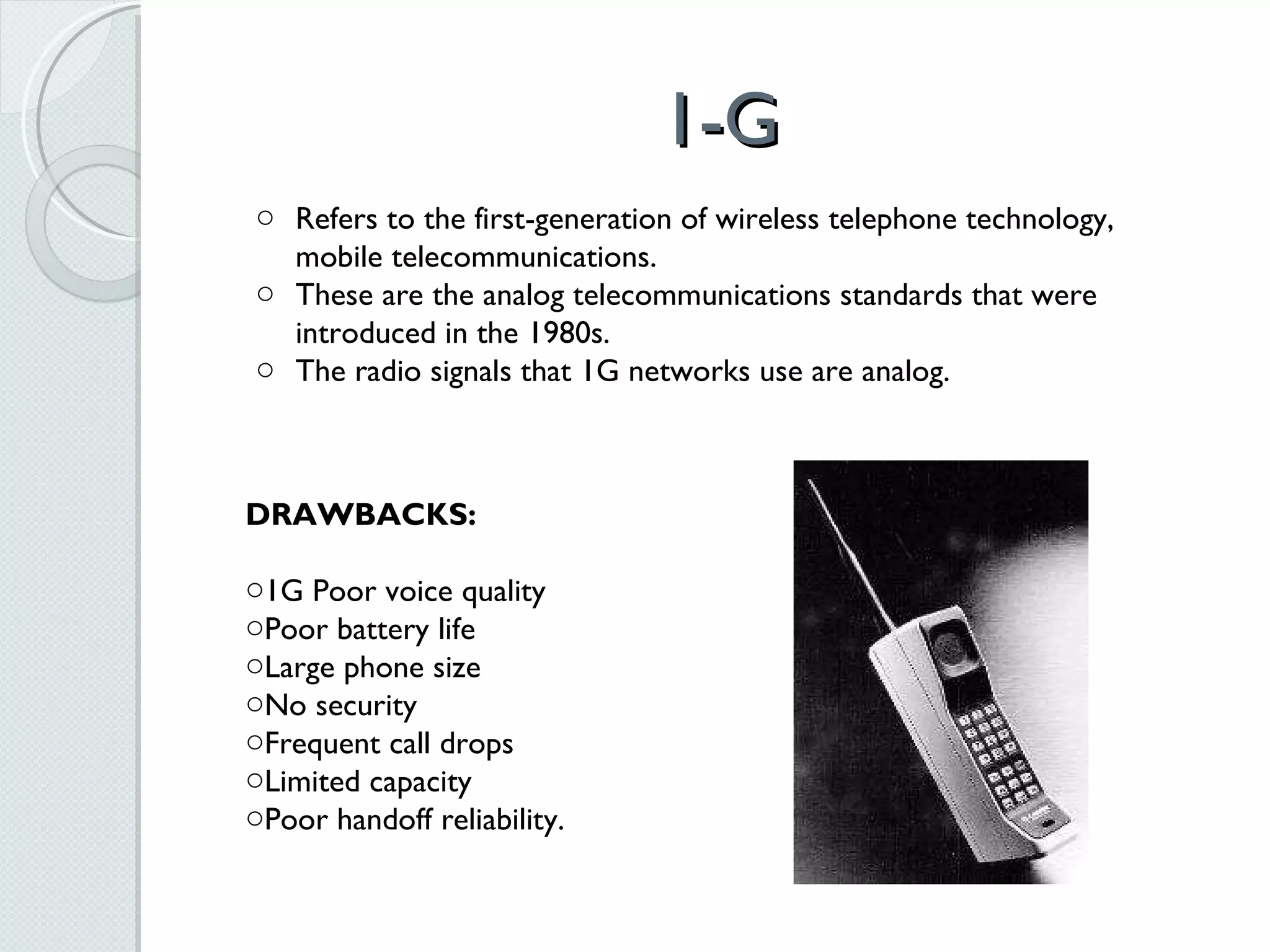 1-G Refers to the first-generation of wireless telephone technology, mobile telecommunications.  These are the analog telecommunications standards that were introduced in the 1980s.  The radio signals that 1G networks use are analog. DRAWBACKS: 1G Poor voice quality Poor battery life Large phone size No security Frequent call drops Limited capacity  Poor handoff reliability. 