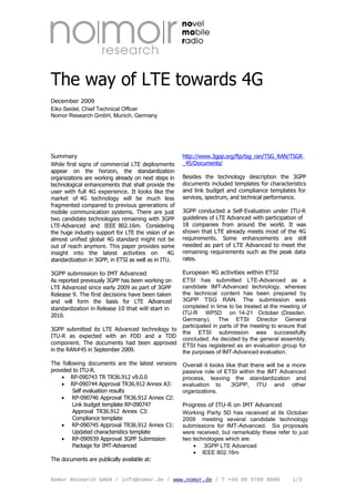 The way of LTE towards 4G
December 2009
Eiko Seidel, Chief Technical Officer
Nomor Research GmbH, Munich, Germany




Summary                                                http://www.3gpp.org/ftp/tsg_ran/TSG_RAN/TSGR
While first signs of commercial LTE deployments        _45/Documents/
appear on the horizon, the standardization
organizations are working already on next steps in     Besides the technology description the 3GPP
technological enhancements that shall provide the      documents included templates for characteristics
user with full 4G experience. It looks like the        and link budget and compliance templates for
market of 4G technology will be much less              services, spectrum, and technical performance.
fragmented compared to previous generations of
mobile communication systems. There are just           3GPP conducted a Self-Evaluation under ITU-R
two candidate technologies remaining with 3GPP         guidelines of LTE Advanced with participation of
LTE-Advanced and IEEE 802.16m. Considering             18 companies from around the world. It was
the huge industry support for LTE the vision of an     shown that LTE already meets most of the 4G
almost unified global 4G standard might not be         requirements. Some enhancements are still
out of reach anymore. This paper provides some         needed as part of LTE Advanced to meet the
insight into the latest activities on             4G   remaining requirements such as the peak data
standardization in 3GPP, in ETSI as well as in ITU.    rates.

3GPP submission to IMT Advanced                        European 4G activities within ETSI
As reported previously 3GPP has been working on        ETSI has submitted LTE-Advanced as a
LTE Advanced since early 2009 as part of 3GPP          candidate IMT-Advanced technology, whereas
Release 9. The first decisions have been taken         the technical content has been prepared by
and will form the basis for LTE Advanced               3GPP TSG RAN. The submission was
standardization in Release 10 that will start in       completed in time to be treated at the meeting of
2010.                                                  ITU-R WP5D on 14-21 October (Dresden,
                                                       Germany). The ETSI Director General
                                                       participated in parts of the meeting to ensure that
3GPP submitted its LTE Advanced technology to
                                                       the ETSI submission was successfully
ITU-R as expected with an FDD and a TDD
                                                       concluded. As decided by the general assembly,
component. The documents had been approved             ETSI has registered as an evaluation group for
in the RAN#45 in September 2009.                       the purposes of IMT-Advanced evaluation.

The following documents are the latest versions        Overall it looks like that there will be a more
provided to ITU-R.                                     passive role of ETSI within the IMT Advanced
    • RP-090743 TR TR36.912 v9.0.0                     process, leaving the standardization and
    • RP-090744 Approval TR36.912 Annex A3:            evaluation to       3GPP, ITU and other
         Self evaluation results                       organizations.
    • RP-090746 Approval TR36.912 Annex C2:
         Link budget template RP-090747                Progress of ITU-R on IMT Advanced
         Approval TR36.912 Annex C3:                   Working Party 5D has received at its October
         Compliance template                           2009 meeting several candidate technology
    • RP-090745 Approval TR36.912 Annex C1:            submissions for IMT-Advanced. Six proposals
         Updated characteristics template              were received, but remarkably these refer to just
    • RP-090939 Approval 3GPP Submission               two technologies which are:
         Package for IMT-Advanced                          • 3GPP LTE Advanced
                                                           • IEEE 802.16m
The documents are publically available at:


Nomor Research GmbH / info@nomor.de / www.nomor.de / T +49 89 9789 8000                             1/3
 