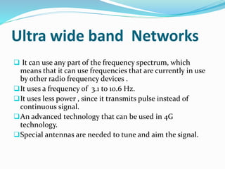 Ultra wide band Networks
 It can use any part of the frequency spectrum, which
means that it can use frequencies that are currently in use
by other radio frequency devices .
It uses a frequency of 3.1 to 10.6 Hz.
It uses less power , since it transmits pulse instead of
continuous signal.
An advanced technology that can be used in 4G
technology.
Special antennas are needed to tune and aim the signal.
 