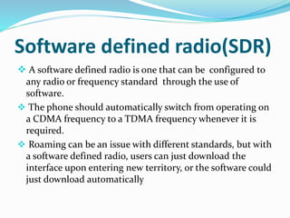 Software defined radio(SDR)
 A software defined radio is one that can be configured to
any radio or frequency standard through the use of
software.
 The phone should automatically switch from operating on
a CDMA frequency to a TDMA frequency whenever it is
required.
 Roaming can be an issue with different standards, but with
a software defined radio, users can just download the
interface upon entering new territory, or the software could
just download automatically
 