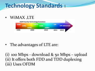 Technology Standards :
• WiMAX ,LTE
• The advantages of LTE are:
(i) 100 Mbps - download & 50 Mbps – upload
(ii) It offers both FDD and TDD duplexing
(iii) Uses OFDM
 