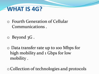 WHAT IS 4G?
o Fourth Generation of Cellular
Communications .
o Beyond 3G .
o Data transfer rate up to 100 Mbps for
high mobility and 1 Gbps for low
mobility .
oCollection of technologies and protocols
 