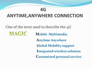 4G
ANYTIME,ANYWHERE CONNECTION
One of the term used to describe the 4G
Mobile Multimedia
Anytime Anywhere
Global Mobility support
Integrated wireless solution
Customized personal service.
 