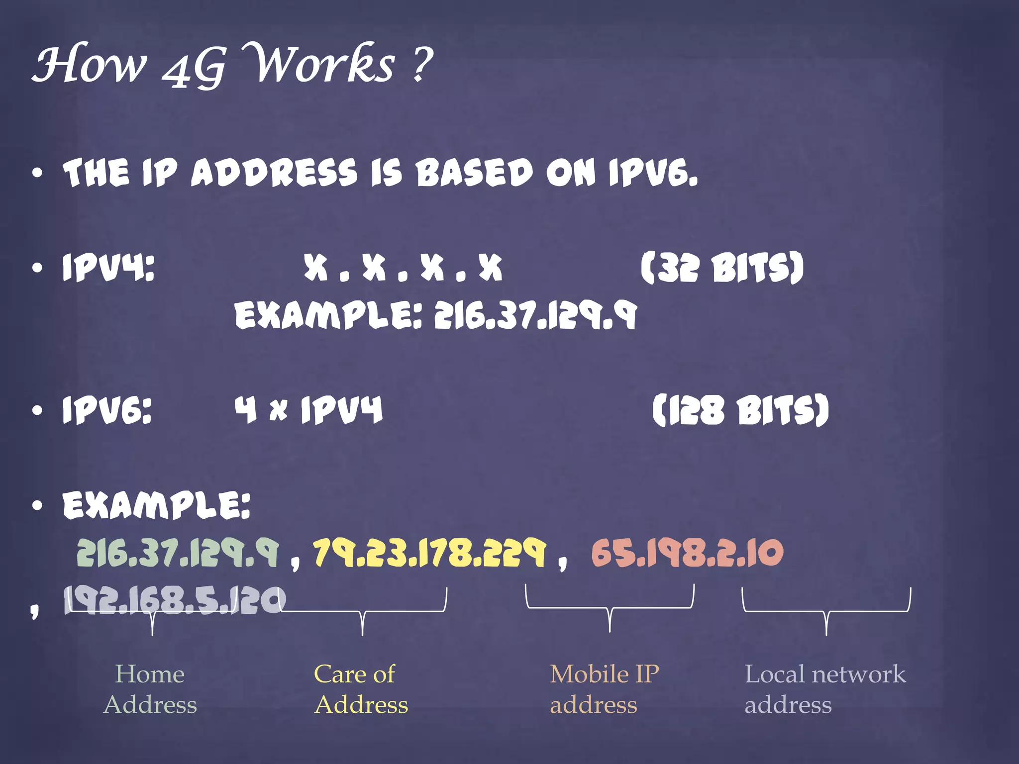How 4G Works ?

• The IP address is based on IPv6.

• IPv4:          X.X.X.X            (32 bits)
              example: 216.37.129.9

• IPv6:       4 × IPv4                 (128 bits)

• example:
   216.37.129.9 , 79.23.178.229 , 65.198.2.10
, 192.168.5.120
     Home         Care of      Mobile IP    Local network
    Address       Address      address      address
 
