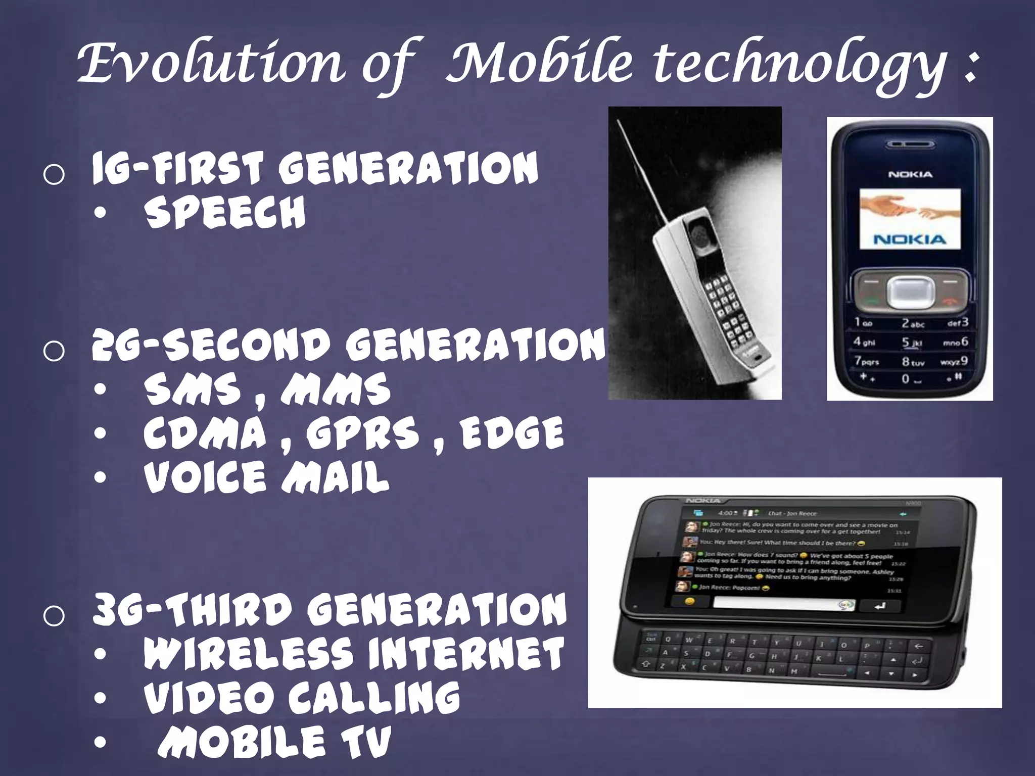 Evolution of Mobile technology :
o 1G-First Generation
  • Speech

o 2G-Second Generation
  • SMS , MMS
  • CDMA , GPRS , EDGE
  • Voice Mail

o 3G-Third Generation
  • Wireless Internet
  • Video Calling
  • Mobile TV
 
