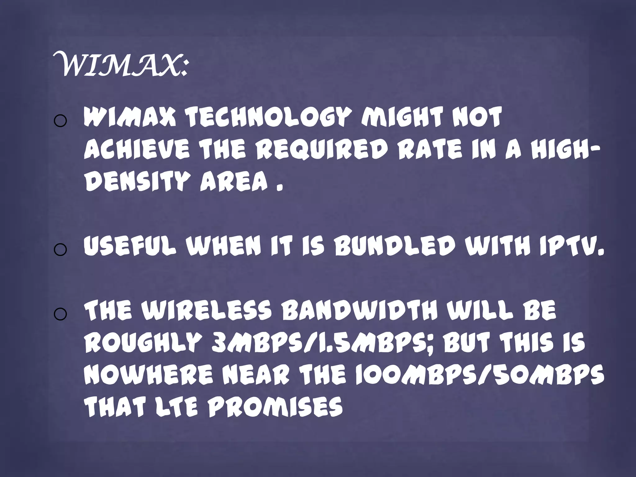 WIMAX:
o WiMax technology might not
  achieve the required rate in a high-
  density area .

o useful when it is bundled with IPTV.

o The wireless bandwidth will be
  roughly 3Mbps/1.5Mbps; but this is
  nowhere near the 100Mbps/50Mbps
  that LTE promises
 