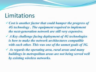 Limitations
 Cost is another factor that could hamper the progress of
 4G technology . The equipment required to implement
 the next-generation network are still very expensive.
 A Key challenge facing deployment of 4G technologies
 is how to make the network architectures compatible
 with each other. This was one of the unmet goals of 3G.
 As regards the operating area, rural areas and many
 buildings in metropolitan areas are not being served well
 by existing wireless networks.
 
