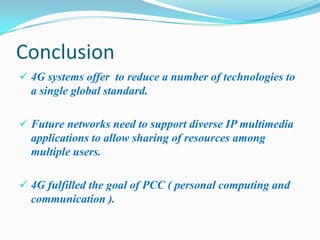 Conclusion
 4G systems offer to reduce a number of technologies to
  a single global standard.

 Future networks need to support diverse IP multimedia
  applications to allow sharing of resources among
  multiple users.

 4G fulfilled the goal of PCC ( personal computing and
  communication ).
 