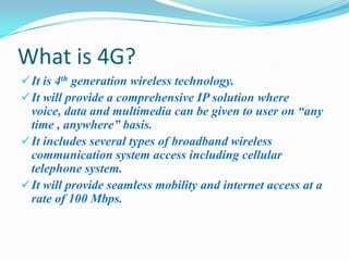 What is 4G?
 It is 4th generation wireless technology.
 It will provide a comprehensive IP solution where
  voice, data and multimedia can be given to user on “any
  time , anywhere” basis.
 It includes several types of broadband wireless
  communication system access including cellular
  telephone system.
 It will provide seamless mobility and internet access at a
  rate of 100 Mbps.
 
