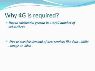 Why 4G is required?
 Due to substantial growth in overall number of
 subscribers.



 Due to massive demand of new services like data , audio
 , image or video .
 