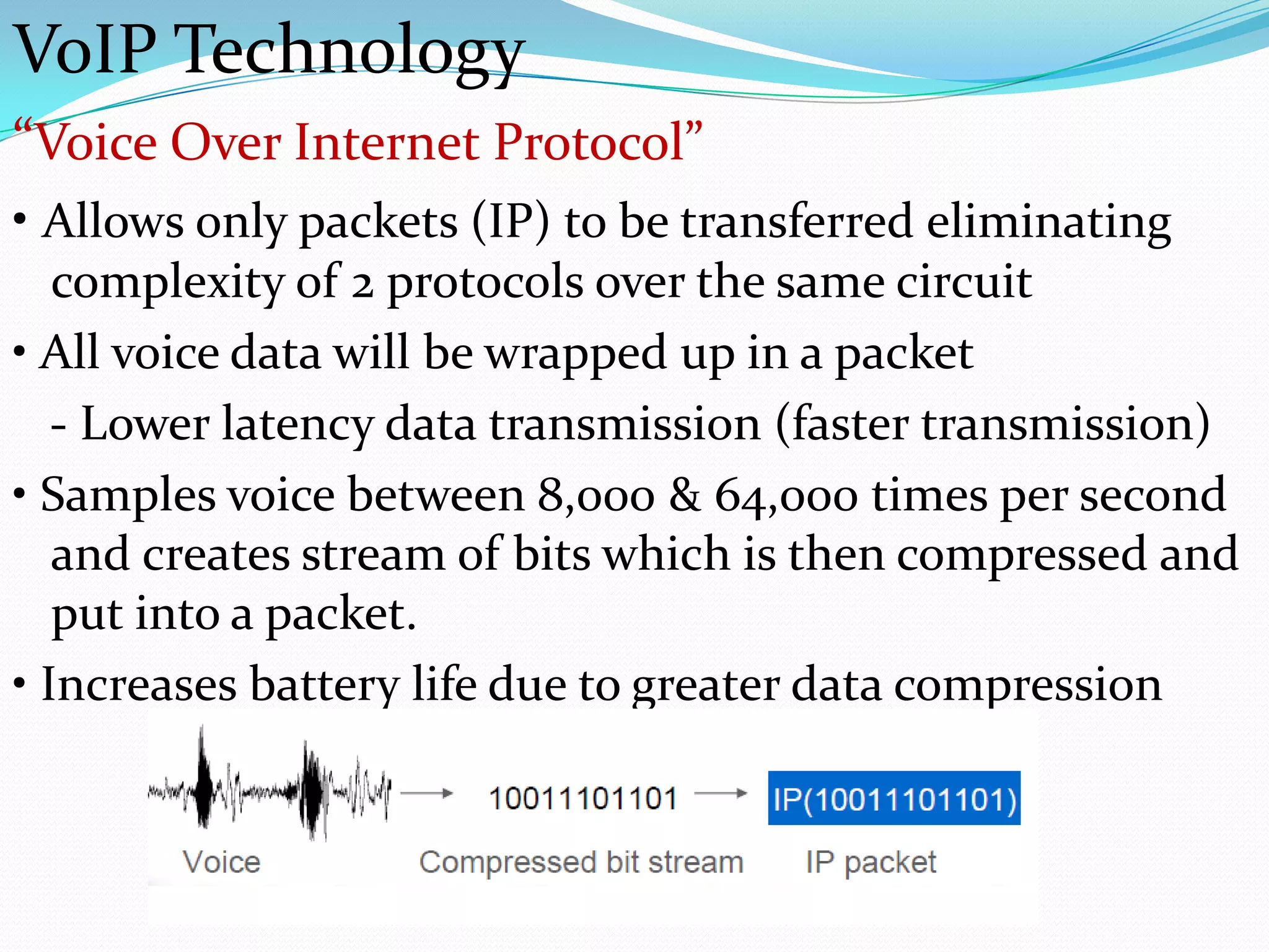 VoIP Technology
“Voice Over Internet Protocol”
• Allows only packets (IP) to be transferred eliminating
   complexity of 2 protocols over the same circuit
• All voice data will be wrapped up in a packet
   - Lower latency data transmission (faster transmission)
• Samples voice between 8,000 & 64,000 times per second
   and creates stream of bits which is then compressed and
   put into a packet.
• Increases battery life due to greater data compression
 