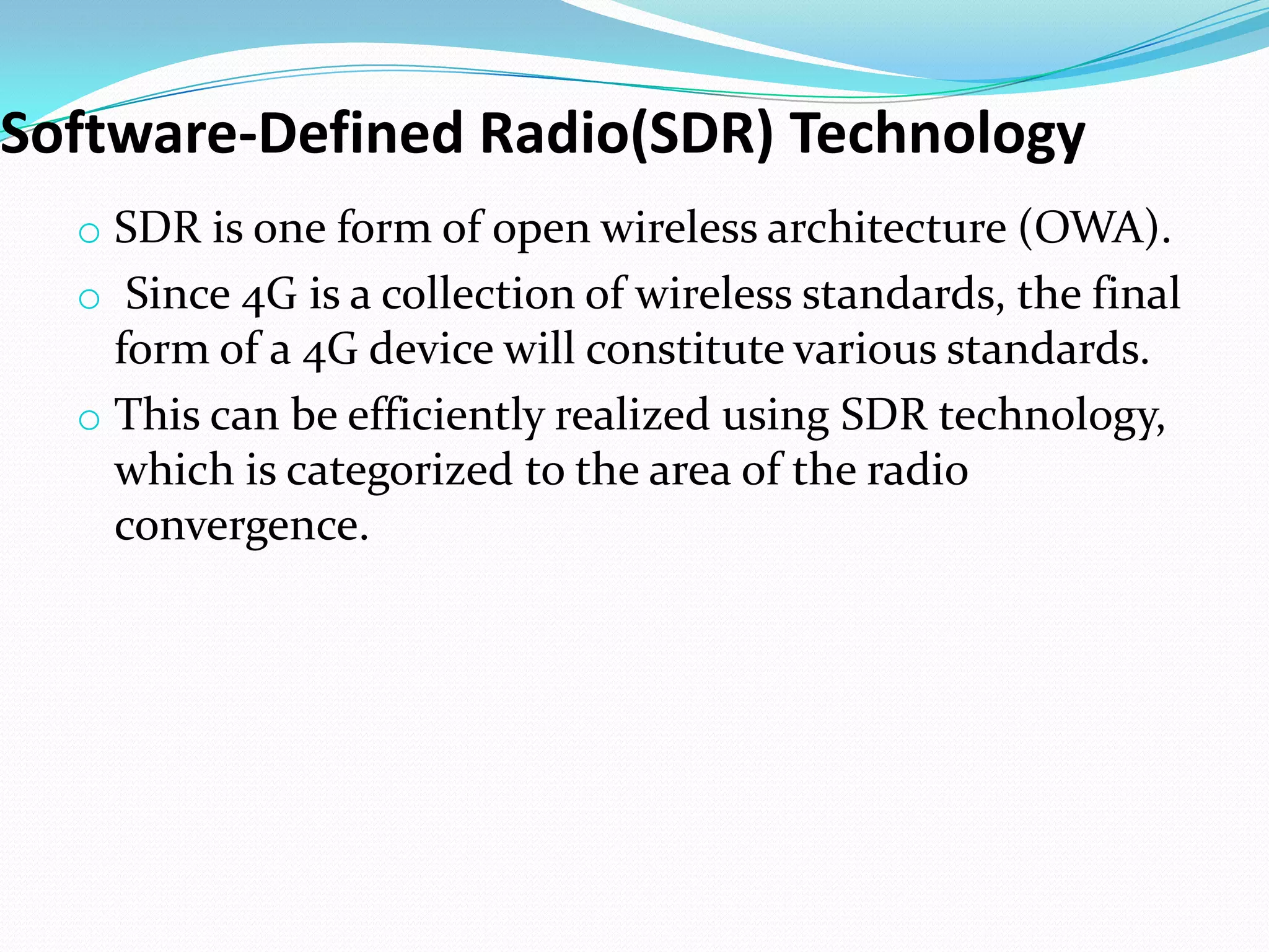 Software-Defined Radio(SDR) Technology
  o SDR is one form of open wireless architecture (OWA).
  o Since 4G is a collection of wireless standards, the final
    form of a 4G device will constitute various standards.
  o This can be efficiently realized using SDR technology,
    which is categorized to the area of the radio
    convergence.
 
