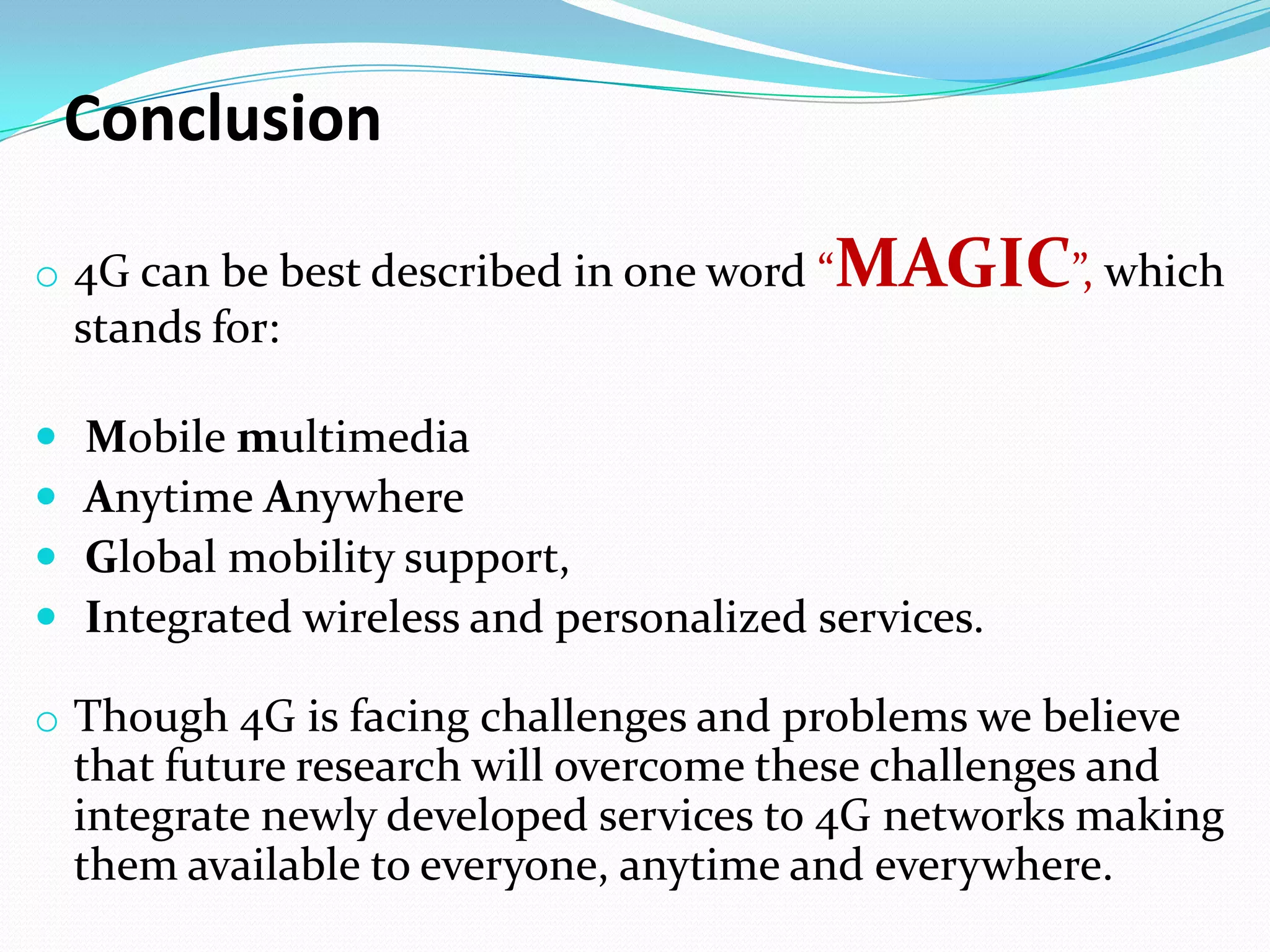 Conclusion

o 4G can be best described in one word “   MAGIC”, which
    stands for:

   Mobile multimedia
   Anytime Anywhere
   Global mobility support,
   Integrated wireless and personalized services.

o Though 4G is facing challenges and problems we believe
    that future research will overcome these challenges and
    integrate newly developed services to 4G networks making
    them available to everyone, anytime and everywhere.
 