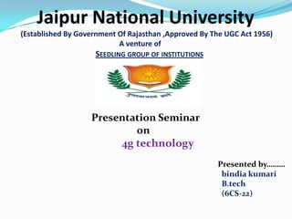 Jaipur National University
(Established By Government Of Rajasthan ,Approved By The UGC Act 1956)
                           A venture of
                    SEEDLING GROUP OF INSTITUTIONS




                   Presentation Seminar
                           on
                        4g technology
                                                      Presented by………
                                                       bindia kumari
                                                       B.tech
                                                       (6CS-22)
 