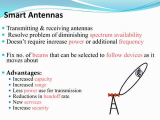 Smart Antennas
 Transmitting & receiving antennas
 Resolve problem of diminishing spectrum availability
 Doesn’t require increase power or additional frequency

 Fix no. of beams that can be selected to follow devices as it
  moves about

 Advantages:
     Increased capacity
     Increased range
     Less power use for transmission
     Reductions in handoff rate
     New services
     Increase security
 