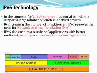 IPv6 Technology
 In the context of 4G, IPv6 support is essential in order to
  support a large number of wireless-enabled devices.
 By increasing the number of IP addresses, IPv6 removes the
  need for Network Address Translation (NAT).
 IPv6 also enables a number of applications with better
  multicast, security, and route optimization capabilities.
 