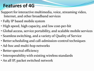 Features of 4G
Support for interactive multimedia, voice, streaming video,
   Internet, and other broadband services
• Fully IP based mobile system
• High speed, high capacity, and low cost‐per‐bit
• Global access, service portability, and scalable mobile services
• Seamless switching, and a variety of Quality of Service
• Better scheduling and call‐admission‐control techniques
• Ad‐hoc and multi‐hop networks
• Better spectral efficiency
• Interoperability with existing wireless standards
• An all IP, packet switched network
 