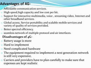 Advantages of 4G-
o Affordable communication services.
o High speed,high capacity and low cost per bit.
o Support for interactive multimedia, voice , streaming video, Internet and
  other broadband services.
o Global access, Service portability and scalable mobile services and
  variety of quality of services provided.
o Better spectral efficiency.
o seamless network of multiple protocol and air interfaces.
 Disadvantages of 4G-
o Battery usage is more
o Hard to implement
o Need complicated hardware
o The equipment required to implement a next generation network
  is still very expensive.
o Carriers and providers have to plan carefully to make sure that
  expenses are kept realistic
 