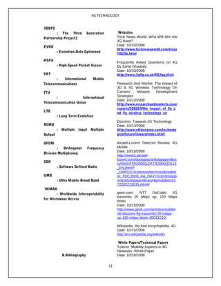 4G TECHNOLOGY
3GGP2
: The Third Generation
Partnership Project2
EVDO
: Evolution-Data Optimized
HSPA
: High-Speed Packet Access
IMT
: International Mobile
Telecommunications
ITU
: International
Telecommunication Union
LTE
: Long Term Evolution
MIMO
: Multiple Input Multiple
Output
OFDM
: Orthogonal Frequency
Division Multiplexing
SDR
: Software Defined Radio
UMB
: Ultra Mobile Broad Band
WiMAX
: Worldwide Interoperability
for Microwave Access
B.Bibliography
Websites
Tech News World: Who Will Win the
4G Race?
Date: 10/10/2008
http://www.technewsworld.com/story
/58256.html
Frequently Asked Questions on 4G
By Zahid Ghadialy
Date: 10/10/2008
http://www.3g4g.co.uk/4G/faq.html
Research And Market: The Impact of
3G & 4G Wireless Technology On
Carriers' Network Development
Strategies
Date: 10/13/2008
http://www.researchandmarkets.com/
reports/328269/the_impact_of_3g_a
nd_4g_wireless_technology_on
Docomo: Towards 4G Technology
Date: 10/13/2008
http://www.nttdocomo.com/technolo
gies/future/toward/index.html
Alcatel-Lucent Telecom Review: 4G
Mobile
Date: 10/15/2008
http://www1.alcatel-
lucent.com/doctypes/articlepaperlibra
ry/html/ATR2005Q2/ATR2005Q2A15
_EN.jhtml?
_DARGS=/common/atr/include/sideb
ar_TOC.jhtml_A&_DAV=/com/en/app
xml/articlepaperlibrary/4gmobiletcm1
72262211635.jhtml#
geek.com: NTT DoCoMo 4G
transmits 20 Mbps up, 100 Mbps
down
Date: 10/15/2008
http://www.geek.com/articles/mobile/
ntt-docomo-4g-transmits-20-mbps-
up-100-mbps-down-20021010/
Wikipedia, the free encyclopedia: 4G
Date: 10/15/2008
http://en.wikipedia.org/wiki/4G
White Papers/Technical Papers
Telenor: Mobility Aspects in 4G
Networks -White Paper
Date: 10/18/2008
11
 