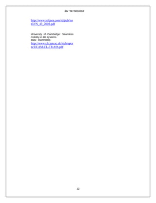 4G TECHNOLOGY
http://www.telenor.com/rd/pub/no
t02/N_43_2002.pdf
University of Cambridge: Seamless
mobility in 4G systems
Date: 10/20/2008
http://www.cl.cam.ac.uk/techrepor
ts/UCAM-CL-TR-656.pdf
12
 