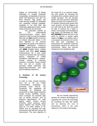 4G TECHNOLOGY
degree of commonality of design
worldwide to provide backward
compatibility, compatibility of services
within IMT-Advanced and with the
fixed networks, high quality, and
small terminal suitable for worldwide
use, worldwide roaming capability,
capability to run high data rate
multimedia applications within a wide
range of services and terminals.
The parameter outlined by
the ITU (International
Telecommunication Union) which
required in order to meet the targeted
data rate and QoS (Quality of service)
as already discussed above in the
main objective of 4G wireless
technology are going to be based on
OFDMA (Orthogonal Frequency
Division Multiple Access) modulation
with MIMO (multiple inputs, multiple
outputs) and other smart antenna
enhancements. 4G is also called
network of networks like low network
latency, integration of mobile
broadband heterogeneous network,
smooth sharing of networks,
seamless connection during handoff
from one cell to another cell,
providing mobile subscriber with
always-best-connected, and high
QoS broadband experience.
2. Evolution of 4G wireless
Technology
In order to make smooth transition
from 3G to 4G the mobile
communication companies are
promoting Super 3G/LTE. The
companies are upgrading 3G
Technology by initializing the
introduction of High Speed Downlink
Packet Access (HSDPA) service,
which increases the downlink data
rate of packet services, and by
finalizing specifications for High
Speed Uplink Packet Access
(HSUPA), which enhances uplink
speed. HSDPA and HSUPA cover
area by 3-4 times relative to W-
CDMA and by providing the high
transmission rate with low cost per bit
transmission. The main objective of
the Super 3G is to construct simple,
low cost system by removing the
complexity from wireless network and
mobile handsets. The 3G provides
packet and voice services separately
where as Super 3G is based on ALL-
IP network covering both packet and
voice services. As from diagram we
can infer that by the 2010 we would
be able to achieve the 1 Gbps in
motion at low speed and 100 Mbps at
high speed. On December 25, 2006,
NTT DOCOMO became the first in the
world to achieve a packet signal
speed of 5 Gbps in an outdoor test in
a low-speed environment (10 km/h).
The test was undertaken to
demonstrate the expected maximum
transmission speed in an actual cell
environment, taking into account
interference from peripheral cells.
We are steadily approaching
towards 4G wireless technologies by
upgrading the current 3G technology
by increasing the data rate speed
and by reducing the cost of
transmission which is the main
objective of 4G wireless technology.
3
 