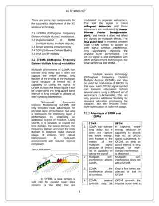 4G TECHNOLOGY
There are some key components for
the successful deployment of the 4G
wireless technology.
2.1 OFDMA (Orthogonal Frequency
Division Multiple Access) modulation
2.2 Implementation of MIMO
(multiple inputs, multiple outputs)
2.3 Smart antenna enhancements
2.4 SDR (Software-Defined Radio)
2.5 IPv6 and IP mobility
2.1 OFDMA (Orthogonal Frequency
Division Multiple Access) modulation
Multipath phenomena in CDMA can
tolerate long delay but it does not
capture the entire energy, only
fraction of the energy of the multipath
signal because of limited no. of
capability of taking the signal. In
OFDM as from the below figure it can
be understand the long guard band
interval is long enough to absorb all
inter-symbols-interference.
Orthogonal Frequency
Division Multiplexing (OFDM) not
only provides clear advantages for
physical layer performance, but also
a framework for improving layer 2
performance by proposing an
additional degree of freedom. Using
ODFM, it is possible to exploit the
time domain, the space domain, the
frequency domain and even the code
domain to optimize radio channel
usage. It ensures very robust
transmission in multi-path
environments with reduced receiver
complexity.
In OFDM, a data stream is
split into Nc parallel lower data
streams (a few kHz) that are
modulated on separate subcarriers.
The split the signal is called
orthogonal subcarriers and these
subcarriers are modulated by Inverse
Discrete Fourier Transformation
(IDFT) and hence it does not affect
the signals on multipath effects. The
long guard band is inserted between
each OFDM symbol to absorb all
inter signal symbols interference.
This significantly improves the
physical layer performance. The
OFDM signal is also compatible with
other enhancement technologies like
smart antennas and MIMO.
Multiple access technology
(Orthogonal Frequency Division
Multiple Access; OFDMA) can also
be used for modulation of OFDM. In
this case, each OFDM signal symbol
can transmit information to/from
several users using a different set of
subcarriers (subchannels). This not
only provides additional flexibility for
resource allocation (increasing the
capacity), but also enables cross-
layer optimization of radio link usage.
2.1.1 Advantages of OFDM over
CDMA
CDMA OFDM
1
.
CDMA can tolerate
long delay but it
does not capture
the entire energy,
only fraction of the
energy of the
multipath signal
because of limited
no. of capability of
taking the signal.
It captures entire
energy because of
capability to absorb
high no. of OFDM
signal subcarriers. In
OFDM, as long as
guard interval is long
enough, all inter-
symbol-interference
is absorbed
2
.
Multipath self-
interference affects
CDMA.
Multipath self-
interference does not
affect OFDM.
3
.
CDMA the
interference affects
all symbols.
Only a few tones are
affected or lost in
OFDM
4
.
CDMA several
symbols may be
OFDM spreads the
impulse noise over a
4
 