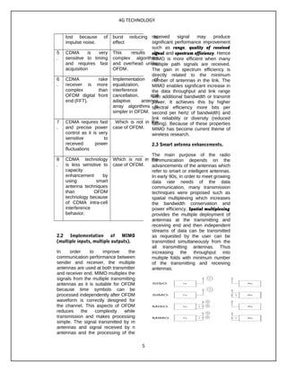 4G TECHNOLOGY
lost because of
impulse noise.
burst reducing its
effect
5
.
CDMA is very
sensitive to timing
and requires fast
acquisition
This results in
complex algorithms
and overhead unlike
OFDM.
6
.
CDMA rake
receiver is more
complex than
OFDM digital front
end (FFT).
Implementation of
equalization,
interference
cancellation, and
adaptive antenna
array algorithms is
simpler in OFDM.
7
.
CDMA requires fast
and precise power
control as it is very
sensitive to
received power
fluctuations
Which is not in the
case of OFDM.
8
.
CDMA technology
is less sensitive to
capacity
enhancement by
using smart
antenna techniques
than OFDM
technology because
of CDMA intra-cell
interference
behavior.
Which is not in the
case of OFDM.
2.2 Implementation of MIMO
(multiple inputs, multiple outputs).
In order to improve the
communication performance between
sender and receiver, the multiple
antennas are used at both transmitter
and receiver end. MIMO multiplex the
signals from the multiple transmitting
antennas as it is suitable for OFDM
because time symbols can be
processed independently after OFDM
waveform is correctly designed for
the channel. This aspects of OFDM
reduces the complexity while
transmission and makes processing
simple. The signal transmitted by m
antennas and signal received by n
antennas and the processing of the
received signal may produce
significant performance improvement
such as range, quality of received
signal and spectrum efficiency. Hence
MIMO is more efficient when many
multiple path signals are received.
The gain in spectrum efficiency is
directly related to the minimum
number of antennas in the link. The
MIMO enables significant increase in
the data throughput and link range
with additional bandwidth or transmit
power. It achieves this by higher
spectral efficiency more bits per
second per hertz of bandwidth) and
link reliability or diversity (reduced
fading). Because of these properties
MIMO has become current theme of
wireless research.
2.3 Smart antenna enhancements.
The main purpose of the radio
communication depends on the
advancements of the antennas which
refer to smart or intelligent antennas.
In early 90s, in order to meet growing
data rate needs of the data
communication, many transmission
techniques were proposed such as
spatial multiplexing which increases
the bandwidth conservation and
power efficiency. Spatial multiplexing
provides the multiple deployment of
antennas at the transmitting and
receiving end and then independent
streams of data can be transmitted
as requested by the user can be
transmitted simultaneously from the
all transmitting antennas. Thus
increasing the throughput into
multiple folds with minimum number
of the transmitting and receiving
antennas.
5
 