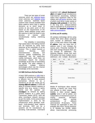 4G TECHNOLOGY
There are two types of smart
antennas which are switched beam
smart antennas and adaptive array
smart antennas. Switched beam
systems have several available fixed
beam patterns which help in making
decisions as to which beam to
access at any given point of time
based on the requirements of the
system. While adaptive arrays allow
the antenna to steer the beam to any
direction of interest while
simultaneously nulling interfering
signals.
The reliability in transmitting
high speed data in the fading channel
can be improved by using more
antennas at the transmitter or at the
receiver. This is called transmit or
receive diversity. Both
transmit/receive diversity and
transmit spatial multiplexing are
categorized into the space-time
coding techniques, which does not
necessarily require the channel
knowledge at the time of transmitting
the signals. The other category is
closed-loop multiple antenna
technologies which use the channel
knowledge at the transmitter.
2.4 SDR (Software-Defined Radio)
A basic SDR produces a radio that is
capable of receiving and transmitting
a different form of radio protocol
(sometimes referred to as a
waveform) as per the needs just by
running different software. A SDR will
allow to increase network capacity at
specific time (e.g. during a sports
event) and the operator can
reconfigure its network by adding
several modems at a given Base
Transceiver Station (BTS). SDR will
allow reconfigure network structure
as per the needs. At the present SDR
implementation is done by the
infrastructure which develops multi-
band, multi-standard base stations
and terminals. SDR can be a
powerful aid for manufacturer by
providing multi-standard, multi-band
equipment with reduced development
effort and costs through simultaneous
multi-channel processing. Software
radios have significant utility for the
military and cell phone services, both
of which must serve a wide variety of
changing radio protocols in real time.
In the long term, software-defined
radio is expected by its proponents to
become the dominant technology in
radio communications.
2.5 IPv6 and IP mobility
4G wireless technology will be using
mobile IPv6 which allows assigning
more number of addresses than
IPv4. In IPv6 each device have own
IP address. User can keep their IP
address even if user changes the
access point. Presently translate IP
with each change because there are
not enough IP addresses. The
following diagram shows that each
IPv6 packet can have multiple source
addresses and multiple destination
addresses.
Mobile IP techniques allow network
roaming, a device can move from
one network to other network. IP
Mobility is often termed ‘macro-
mobility’ since it will be global, and
independent of mechanisms (such as
routing protocols, link-layers
technologies and security
architectures) of different
administrative IP-domains. These
methods are applicable to data and
probably also voice. During handover
in IP Mobility the OFDM, MIMO
allows ‘macro-diversity’ processing
6
 