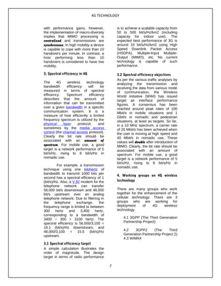 4G TECHNOLOGY
with performance gains. However,
the implementation of macro-diversity
implies that MIMO processing is
centralized and transmissions are
synchronous. In high mobility a device
is capable to cope with more than 10
handovers per minute. In contrast, a
host performing less than 10
handovers is considered to have low
mobility.
3. Spectral efficiency in 4G
The 4G wireless technology
bandwidth efficiency will be
measured in terms of spectral
efficiency. Spectrum efficiency
describes that the amount of
information that can be transmitted
over a given bandwidth in a specific
communication system. It is a
measure of how efficiently a limited
frequency spectrum is utilized by the
physical layer protocol, and
sometimes by the media access
control (the channel access protocol).
Clearly the bit rate should be
associated with an amount of
spectrum. For mobile use, a good
target is a network performance of 5
bit/s/Hz, rising to 8 bit/s/Hz in
nomadic use.
For example, a transmission
technique using one kilohertz of
bandwidth to transmit 1000 bits per
second has a spectral efficiency of 1
(bit/s)/Hz. Also, a V.92 modem for the
telephone network can transfer
56,000 bit/s downstream and 48,000
bit/s upstream over an analog
telephone network. Due to filtering in
the telephone exchange, the
frequency range is limited to between
300 hertz and 3,400 hertz,
corresponding to a bandwidth of
3400 − 300 = 3100 hertz. The
spectral efficiency is 56,000/3,100 =
18.1 (bit/s)/Hz downstream, and
48,000/3,100 = 15.5 (bit/s)/Hz
upstream.
3.1 Spectral efficiency target
A simple calculation illustrates the
order of magnitude. The design
target in terms of radio performance
is to achieve a scalable capacity from
50 to 500 bit/s/Hz/km2 (including
capacity for indoor use). The
expected best performance of 3G is
around 10 bit/s/Hz/km2 using High
Speed Downlink Packet Access
(HSDPA), Multiple-Input Multiple-
Output (MIMO), etc. No current
technology is capable of such
performance.
3.2 Spectral efficiency objectives
As per the various traffic analyses by
analyzing the transmission and
receiving the data from various mode
of communication, the Wireless
World Initiative (WWI) has issued
target air interface performance
figures. A consensus has been
reached around peak rates of 100
Mbit/s in mobile situations and 1
Gbit/s in nomadic and pedestrian
situations, at least as targets. So far,
in a 10 MHz spectrum, a carrier rate
of 20 Mbit/s has been achieved when
the user is moving at high speed and
40 Mbit/s in nomadic use. These
values will double after introduction of
MIMO. Clearly, the bit rate should be
associated with an amount of
spectrum. For mobile use, a good
target is a network performance of 5
bit/s/Hz, rising to 8 bit/s/Hz in
nomadic use.
4. Working groups on 4G wireless
technology
There are many groups who work
together for the enhancement of the
cellular technology. There are 3
groups who are working for
deployment of 4G wireless
technology.
4.1 3GPP (The Third Generation
Partnership Project)
4.2 3GPP2 (The Third
Generation Partnership Project 2)
4.3 WiMAX
7
 