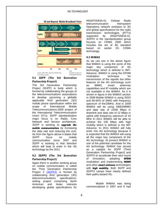 4G TECHNOLOGY
4.1 3GPP (The 3rd Generation
Partnership Project)
The 3rd Generation Partnership
Project (3GPP) is body which is
formed by collaborating the groups of
the telecommunications associations
to develop upcoming a globally
applicable third generation (3G)
mobile phone specification within the
scope of International Mobile
Telecommunications-2000 project of
the International Telecommunication
Union (ITU). 3GPP standardization
major focus is on Radio, Core
Network and Service architecture.
3GPP is working to upgrade the
mobile communication by increasing
the data rate and reducing the cost.
As from the figure above it states that
3GPP focus on mobile
communication since 2007 and
3GPP is working in that direction
which will lead to enter in the 4G
technology by the 2011.
4.2 3GPP2 (The 3rd Generation
Partnership Project)
Again there is another working group
on mobile communication is called
the Third Generation Partnership
Project 2 (3GPP2) is formed by
collaborating third generation (3G)
telecommunications specifications-
setting project comprising North
American and Asian interests
developing global specifications for
ANSI/TIA/EIA-41. Cellular Radio
telecommunication Intersystem
Operations network evolution to 3G
and global specifications for the radio
transmission technologies (RTTs)
supported by ANSI/TIA/EIA-41.
3GPP2 is the standardization group
focuses on CDMA 2000 which
includes the set of 3G standard
based on earlier 2G CDMA
technology.
4.3 WiMAX
As we can see in the above figure
that WiMAX is using the some of the
major key component of 4G
technology which is defined in IMT-
Advance. WiMAX is using the OFDM
modulation technique for
transmission of the signals but other
features of the 4G technology such
as MIMO, smart antennas
capabilities and IP mobility which are
not available in the WiMAX. As it is
shown in figure in the WiMAX section
in 2008 Mobile WiMAX is using SISO
and 60-65% of SIMO with frequency
spectrum of the10MHz. And in 2009
WiMAX will be using SIMO/MIMO
and data rate of 23/46 Mbps in
downlink and data rate of 12 Mbps in
uplink with frequency spectrum of 10
MHz In 2011 WiMAX will be able to
achieve the 100 Mbps with high
mobility which is defined in the IMT
Advance. In 2011 WiMAX will fully
enter into 4G technology because it
is expected that the WiMAX will using
all the major key component of the
4G technology. At present WiMAX is
one of the potential candidate for the
4G technology. WiMAX has served
as a catalyst for 3GPP (Third
Generation Partnership Project) and
3GPP2 to accelerate their next round
of innovation, adopting OFDM
modulation and implementing MIMO
and other smart antenna technologies
with high mobility. Both 3GPP and
3GPP2 camps have clearly defined
their paths toward 4G.
Mobile WiMAX was being
commercialized in 2007 and It had
8
 