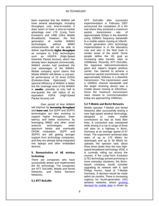 4G TECHNOLOGY
been expected that the WiMAX will
have several advantages, including
throughput, cost, time-to-market. It
does seem to have a time-to-market
advantage over LTE (Long Term
Evolution) and UMB (Ultra Mobile
Broadband). However, the first
generation of mobile WiMAX
technologies without MIMO
enhancements will not be able to
deliver significantly higher throughput
as compare to 3.5G technologies
such as HSDPA (High-Speed
Downlink Packet Access), which has
already been deployed commercially.
WiMAX vendor had predicted the
cost advantages of the WiMAX.
Mobile company sprint claims that
Mobile WiMAX will deliver a cost-per-
bit performance of 10 times EVDO
(Evolution-Data Optimized). The
spectral efficiency of WiMAX is better
but the coverage area of the WiMAX
is smaller, possibly at only half to
one-quarter the cell radius of an
equivalent HSPA (High-Speed
Packet Access) cell.
Over period of time WiMAX
will improve by increasing throughput
and lower cost, but 3GPP and 3GPP2
technologies are also evolving to
support higher throughput, lower
latency and better economics by
leveraging MIMO and other smart
antenna technologies, wider
spectrum bands and eventually
OFDM modulation. 3GPP and
3GPP2 are still getting stronger
support from technology companies,
and they are already being integrated
into laptops and other embedded
devices.
5. Demonstration of 4G wireless
technology
There are companies who have
successfully tested and implemented
the 4G technology. The companies
are NTT DoCoMo, Mobile and Nortel
Networks, and Nokia Siemens
Networks.
5.1 NTT DoCoMo
NTT DoCoMo after successful
experimentation in February 2007
announced the completion of a 4G
trial where they achieved a maximum
packet transmission rate of
approximately 5Gbps in the downlink
using 100MHz frequency bandwidth
to a mobile station moving at 10km/h.
Fourth generation (4G) technology
implementation is in the laboratory
now and also in the field trials in
certain areas of the world. Some
people define the 4G goal as
increasing data transfer rates to
100Mb/sec. Recently, NTT DoCoMo,
the Japanese telecommunications
giant and Japan's largest wireless
carrier, has claimed to achieve a
maximum packet transmission rate of
approximately 5Gb/sec in a downlink
transmission. The transmission used
a 100MHz channel bandwidth and
the target receiving device was a
mobile device moving at 10km/hour.
Since the maximum transmission
rates closest to commercialization
today are approaching 10Mb/sec.
5.2 T-Mobile and Nortel Networks
Mobile operator T-Mobile and Nortel
Networks after successfully testing a
new high-speed wireless technology,
designed to make mobile
connections as fast as fixed fiber
links. A connection was maintained
while driving in a car in range of three
cell sites on a highway in Bonn,
Germany at an average speed of 67
kmph. The experiment achieved data
rates of up to 170 Mbit/s for
downloads and up to 50 Mbit/s for
uploads, the operator said, about
three times faster than the new high-
speed broadband technology VDSL it
is currently rolling out across the
country. If the Long-Term Evolution
(LTE) technology proved promising in
more everyday situations, the Bonn-
based company would consider
upgrading its network with it, said
Philipp Humm, head of T-Mobile
Germany. A decision would be made
within six months. There is increasing
urgency for fourth-generation (4G)
wireless networks, where growing
demand for mobile data is driven by
9
 