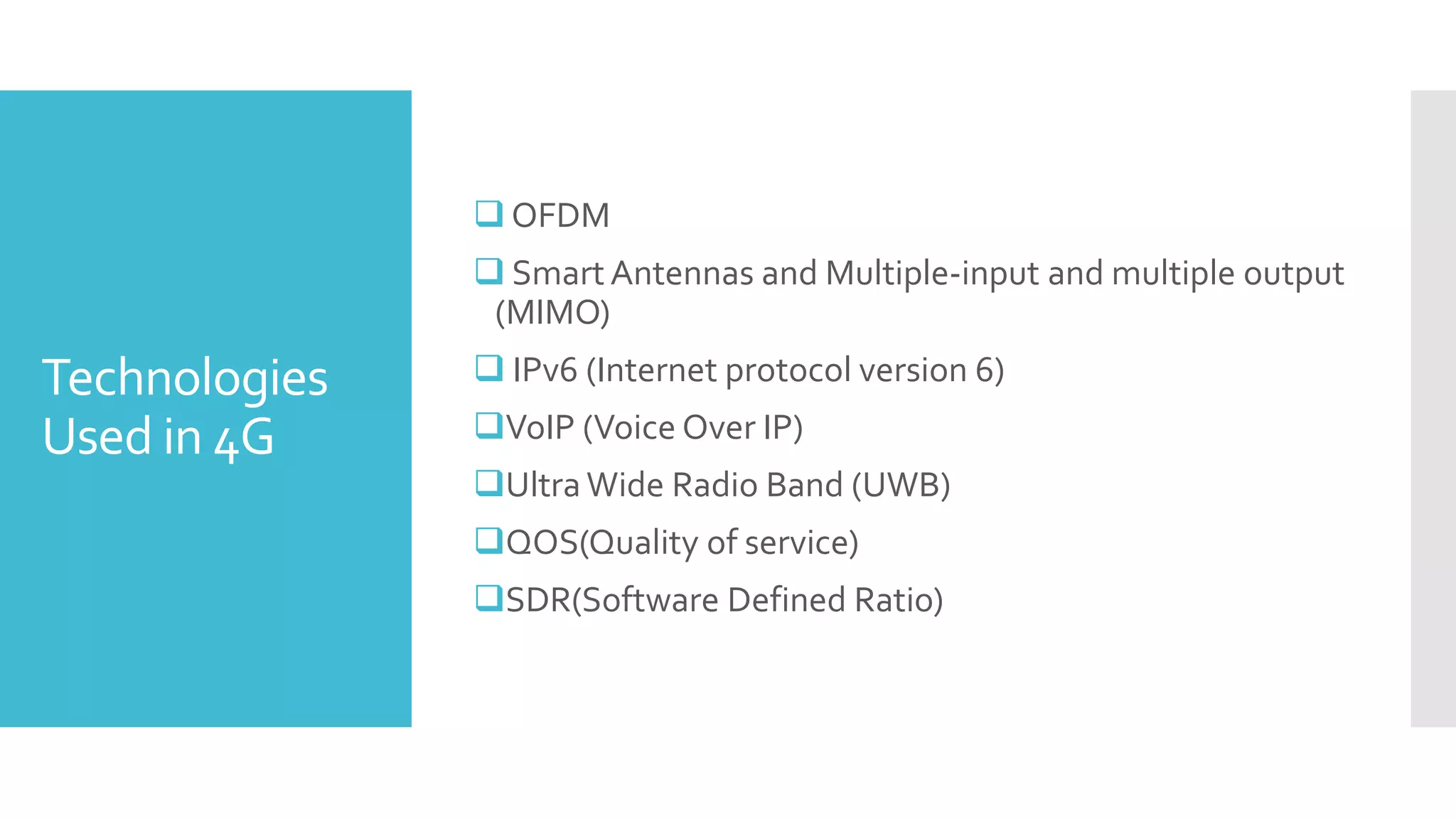 Technologies
Used in 4G
 OFDM
 Smart Antennas and Multiple-input and multiple output
(MIMO)
 IPv6 (Internet protocol version 6)
VoIP (Voice Over IP)
Ultra Wide Radio Band (UWB)
QOS(Quality of service)
SDR(Software Defined Ratio)
 