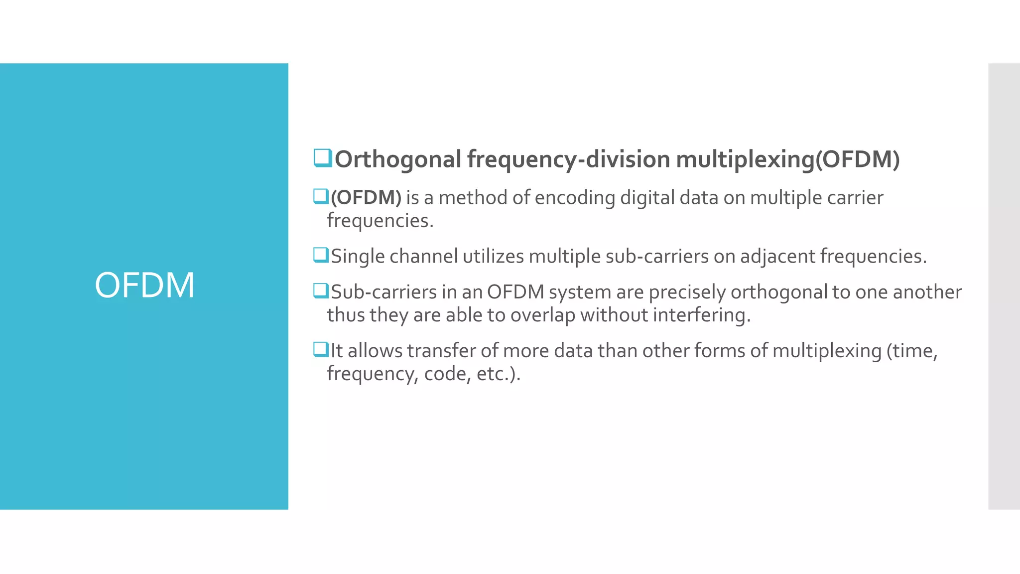 OFDM
Orthogonal frequency-division multiplexing(OFDM)
(OFDM) is a method of encoding digital data on multiple carrier
frequencies.
Single channel utilizes multiple sub-carriers on adjacent frequencies.
Sub-carriers in an OFDM system are precisely orthogonal to one another
thus they are able to overlap without interfering.
It allows transfer of more data than other forms of multiplexing (time,
frequency, code, etc.).
 