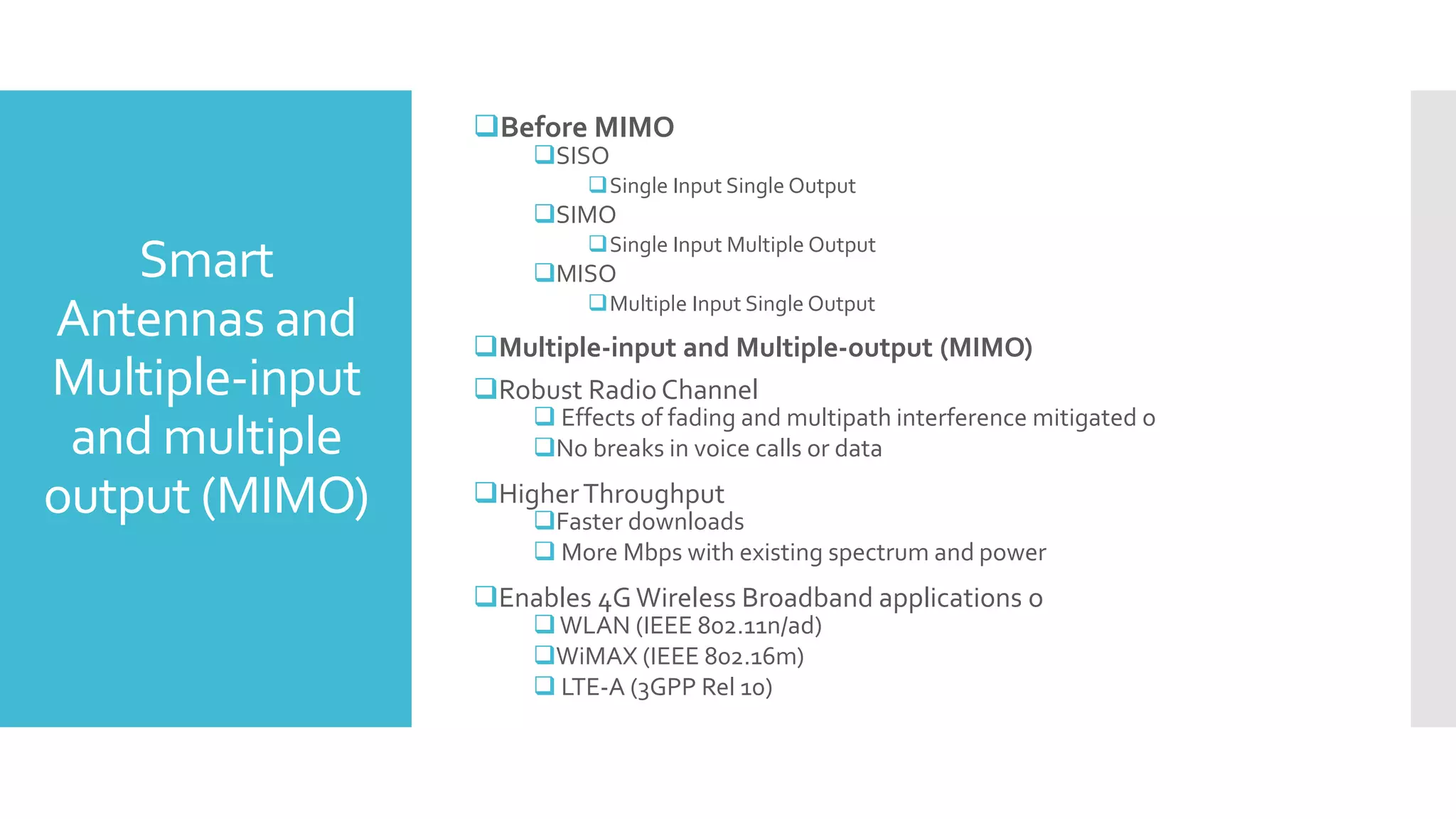 Smart
Antennas and
Multiple-input
and multiple
output (MIMO)
Before MIMO
SISO
Single Input Single Output
SIMO
Single Input Multiple Output
MISO
Multiple Input Single Output
Multiple-input and Multiple-output (MIMO)
Robust Radio Channel
 Effects of fading and multipath interference mitigated o
No breaks in voice calls or data
HigherThroughput
Faster downloads
 More Mbps with existing spectrum and power
Enables 4GWireless Broadband applications o
WLAN (IEEE 802.11n/ad)
WiMAX (IEEE 802.16m)
 LTE-A (3GPP Rel 10)
 