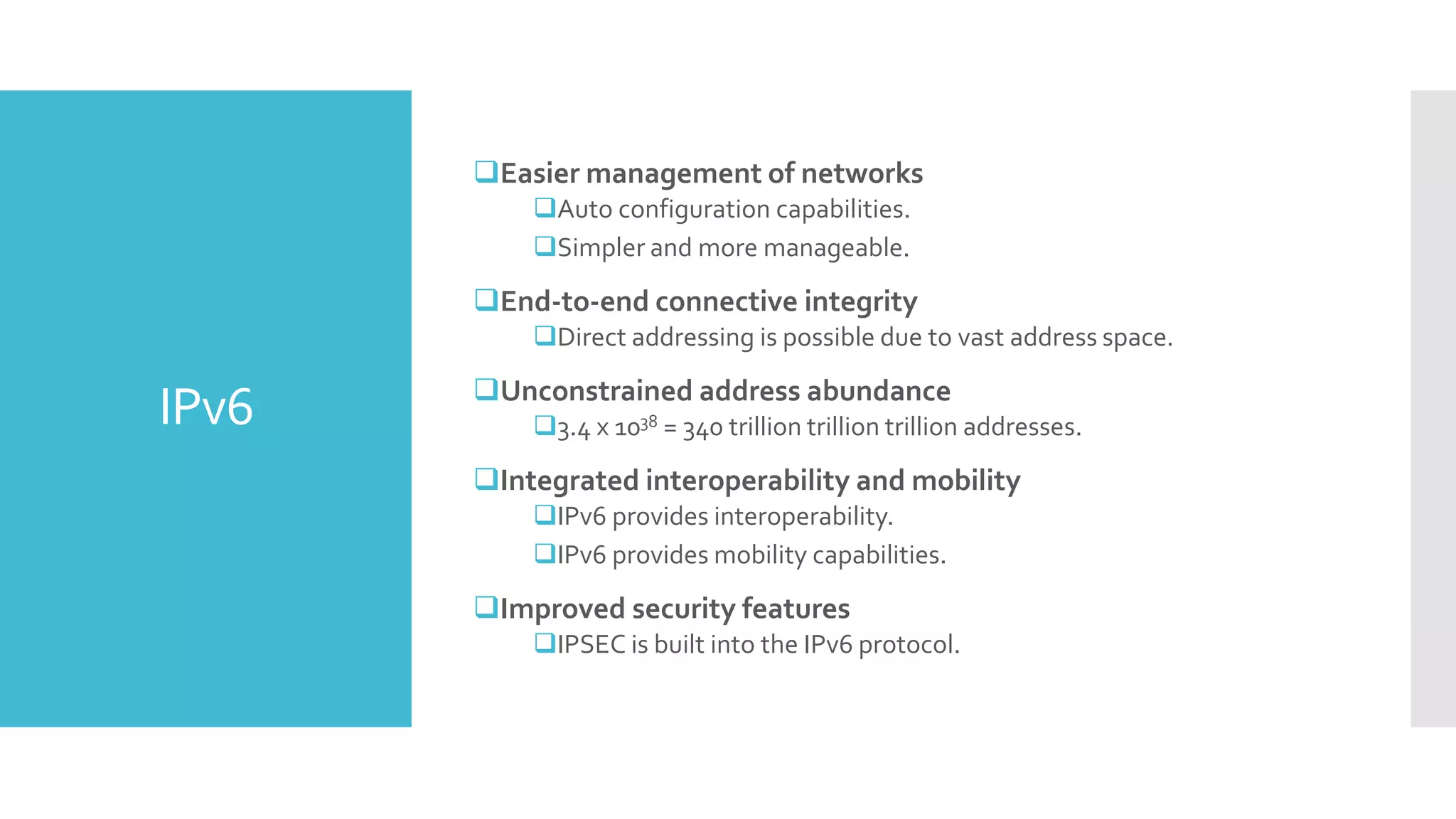 IPv6
Easier management of networks
Auto configuration capabilities.
Simpler and more manageable.
End-to-end connective integrity
Direct addressing is possible due to vast address space.
Unconstrained address abundance
3.4 x 1038 = 340 trillion trillion trillion addresses.
Integrated interoperability and mobility
IPv6 provides interoperability.
IPv6 provides mobility capabilities.
Improved security features
IPSEC is built into the IPv6 protocol.
 