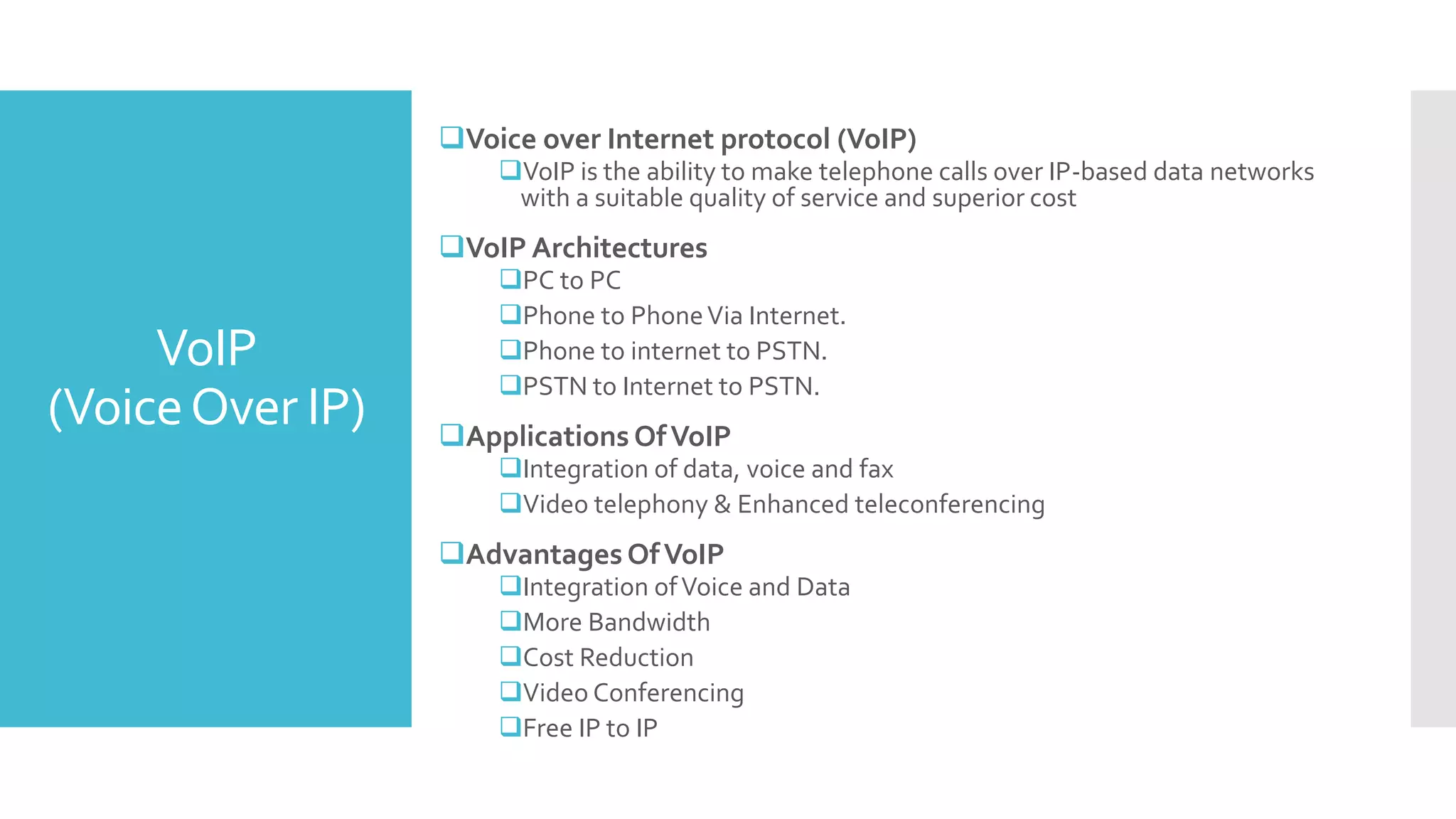 VoIP
(VoiceOver IP)
Voice over Internet protocol (VoIP)
VoIP is the ability to make telephone calls over IP-based data networks
with a suitable quality of service and superior cost
VoIP Architectures
PC to PC
Phone to PhoneVia Internet.
Phone to internet to PSTN.
PSTN to Internet to PSTN.
Applications OfVoIP
Integration of data, voice and fax
Video telephony & Enhanced teleconferencing
Advantages OfVoIP
Integration ofVoice and Data
More Bandwidth
Cost Reduction
Video Conferencing
Free IP to IP
 