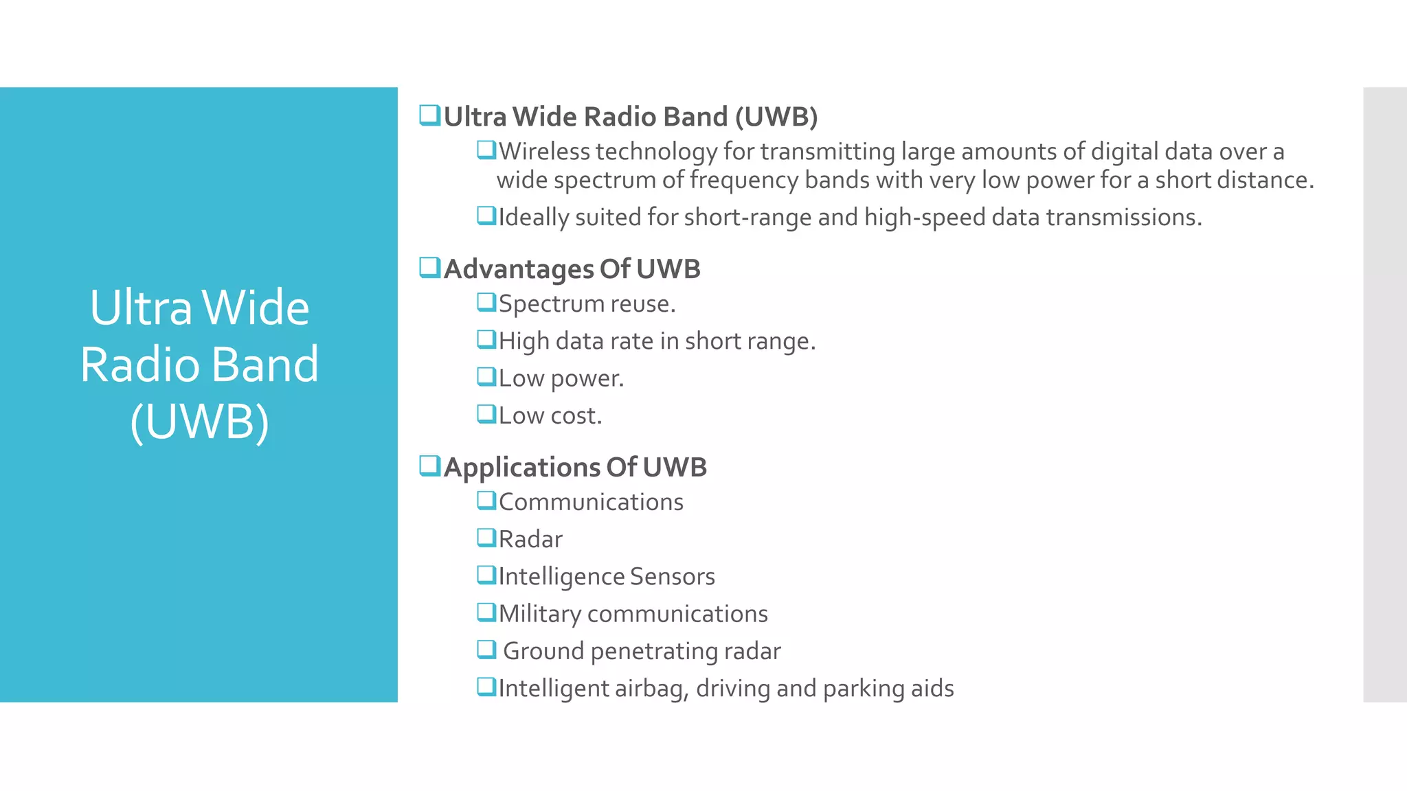 UltraWide
Radio Band
(UWB)
Ultra Wide Radio Band (UWB)
Wireless technology for transmitting large amounts of digital data over a
wide spectrum of frequency bands with very low power for a short distance.
Ideally suited for short-range and high-speed data transmissions.
Advantages Of UWB
Spectrum reuse.
High data rate in short range.
Low power.
Low cost.
Applications Of UWB
Communications
Radar
IntelligenceSensors
Military communications
 Ground penetrating radar
Intelligent airbag, driving and parking aids
 