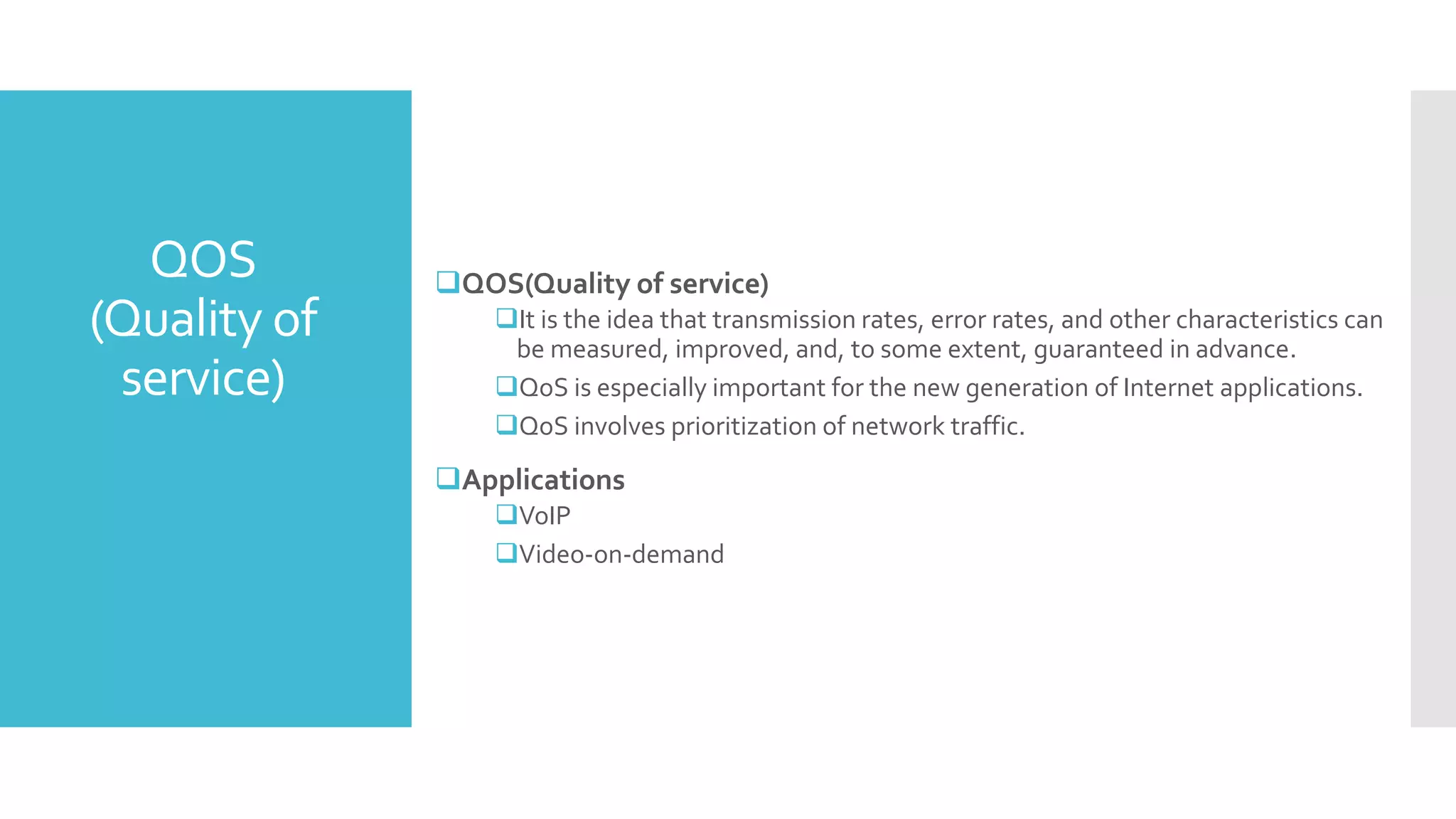 QOS
(Quality of
service)
QOS(Quality of service)
It is the idea that transmission rates, error rates, and other characteristics can
be measured, improved, and, to some extent, guaranteed in advance.
QoS is especially important for the new generation of Internet applications.
QoS involves prioritization of network traffic.
Applications
VoIP
Video-on-demand
 