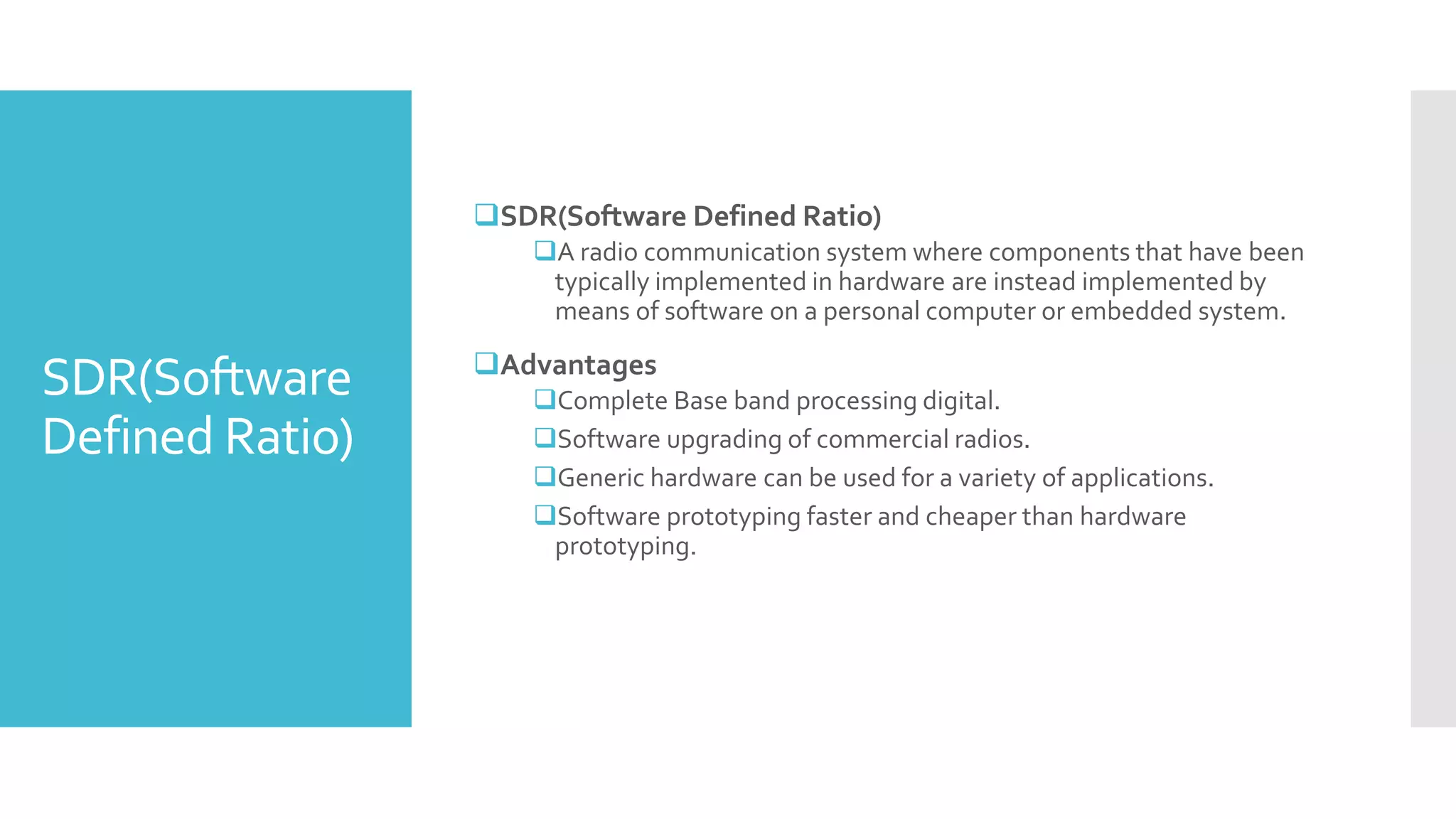 SDR(Software
Defined Ratio)
SDR(Software Defined Ratio)
A radio communication system where components that have been
typically implemented in hardware are instead implemented by
means of software on a personal computer or embedded system.
Advantages
Complete Base band processing digital.
Software upgrading of commercial radios.
Generic hardware can be used for a variety of applications.
Software prototyping faster and cheaper than hardware
prototyping.
 
