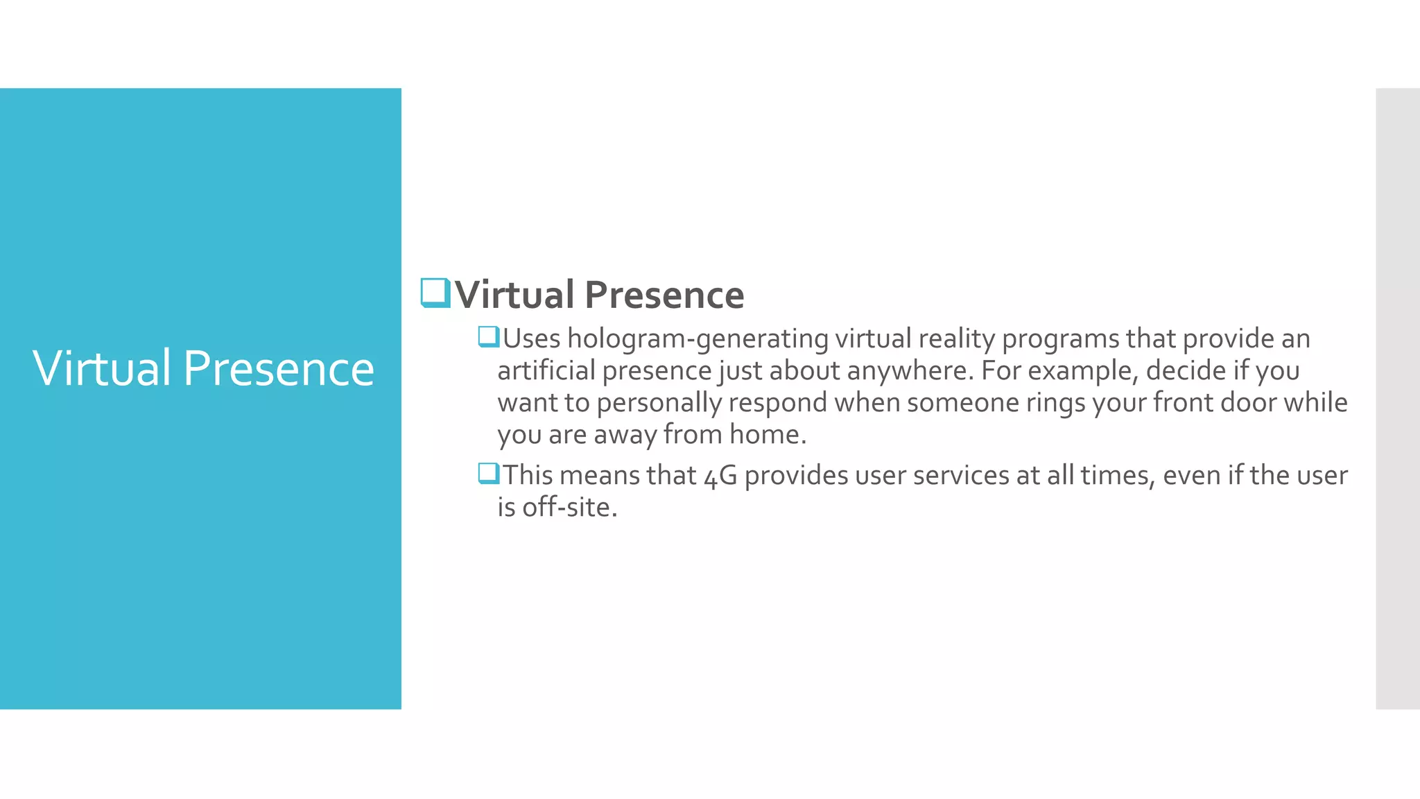 Virtual Presence
Virtual Presence
Uses hologram-generating virtual reality programs that provide an
artificial presence just about anywhere. For example, decide if you
want to personally respond when someone rings your front door while
you are away from home.
This means that 4G provides user services at all times, even if the user
is off-site.
 