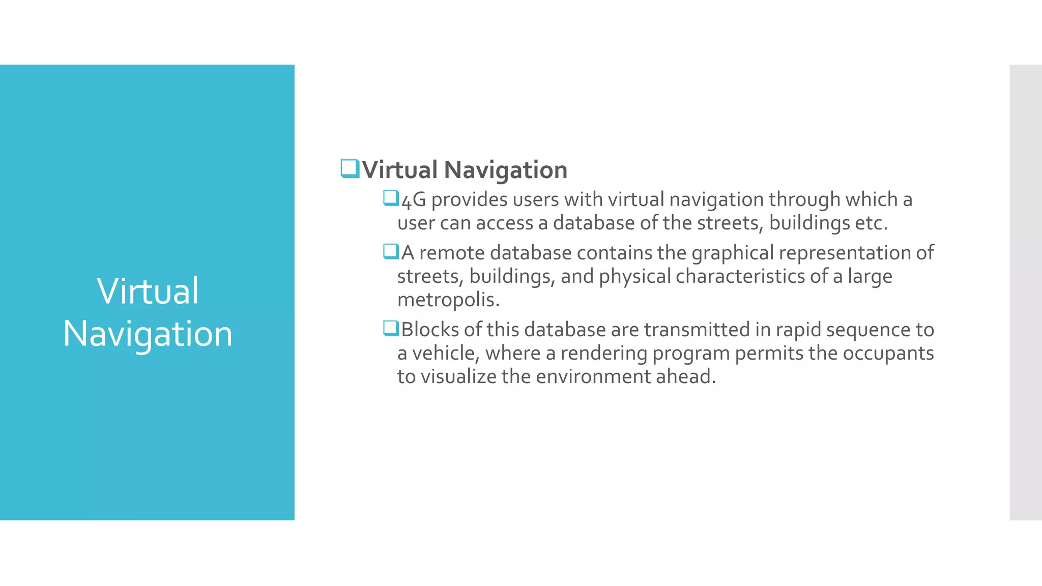 Virtual
Navigation
Virtual Navigation
4G provides users with virtual navigation through which a
user can access a database of the streets, buildings etc.
A remote database contains the graphical representation of
streets, buildings, and physical characteristics of a large
metropolis.
Blocks of this database are transmitted in rapid sequence to
a vehicle, where a rendering program permits the occupants
to visualize the environment ahead.
 
