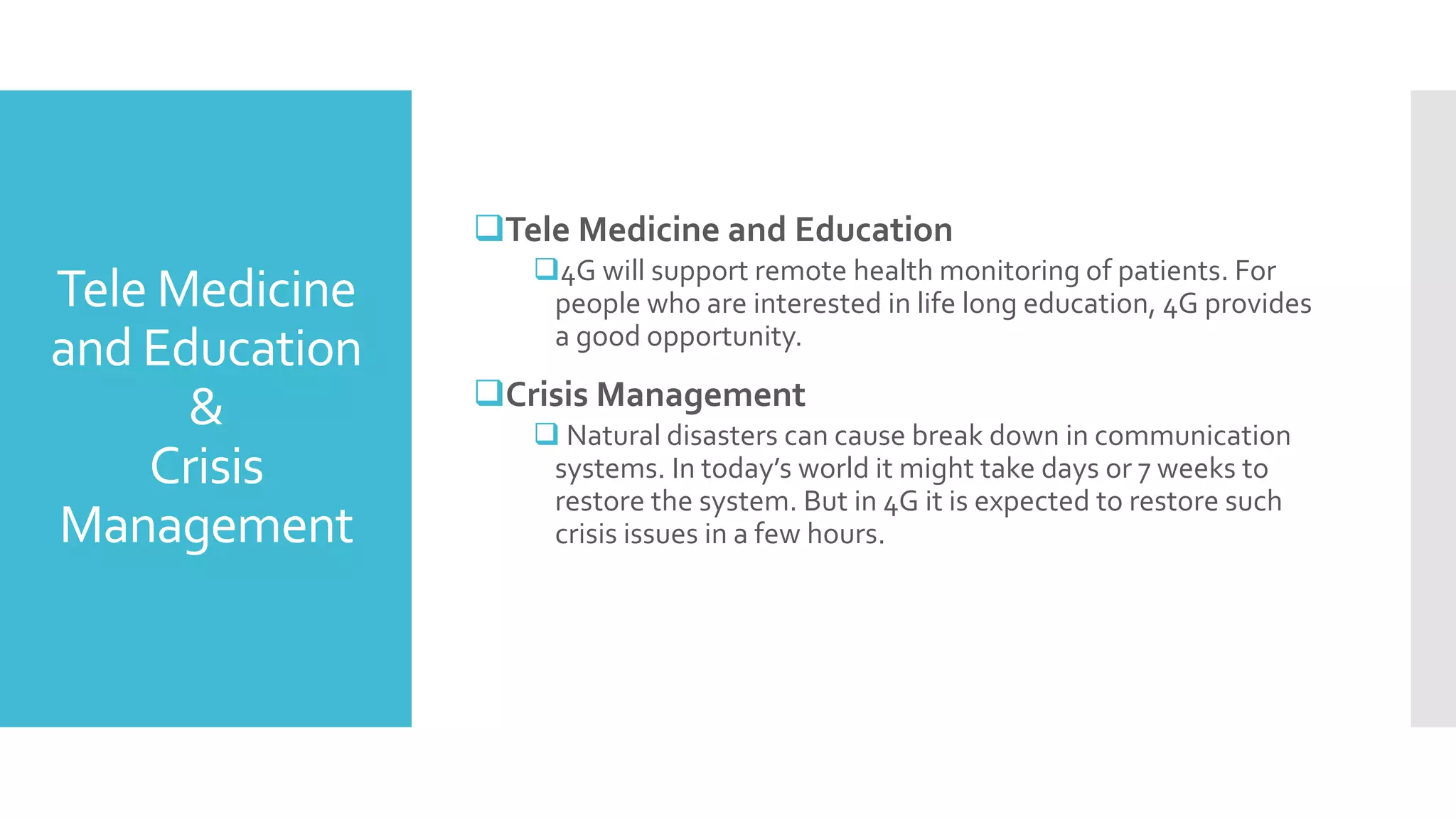 Tele Medicine
and Education
&
Crisis
Management
Tele Medicine and Education
4G will support remote health monitoring of patients. For
people who are interested in life long education, 4G provides
a good opportunity.
Crisis Management
 Natural disasters can cause break down in communication
systems. In today’s world it might take days or 7 weeks to
restore the system. But in 4G it is expected to restore such
crisis issues in a few hours.
 