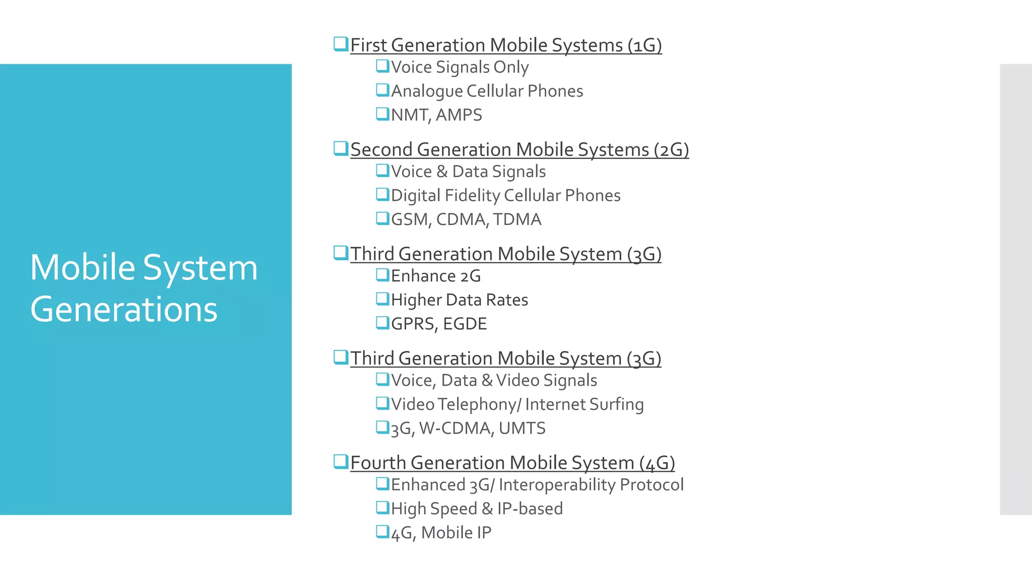 MobileSystem
Generations
First Generation Mobile Systems (1G)
Voice Signals Only
Analogue Cellular Phones
NMT, AMPS
Second Generation Mobile Systems (2G)
Voice & Data Signals
Digital Fidelity Cellular Phones
GSM, CDMA,TDMA
Third Generation Mobile System (3G)
Enhance 2G
Higher Data Rates
GPRS, EGDE
Third Generation Mobile System (3G)
Voice, Data &Video Signals
VideoTelephony/ Internet Surfing
3G,W-CDMA, UMTS
Fourth Generation Mobile System (4G)
Enhanced 3G/ Interoperability Protocol
High Speed & IP-based
4G, Mobile IP
 