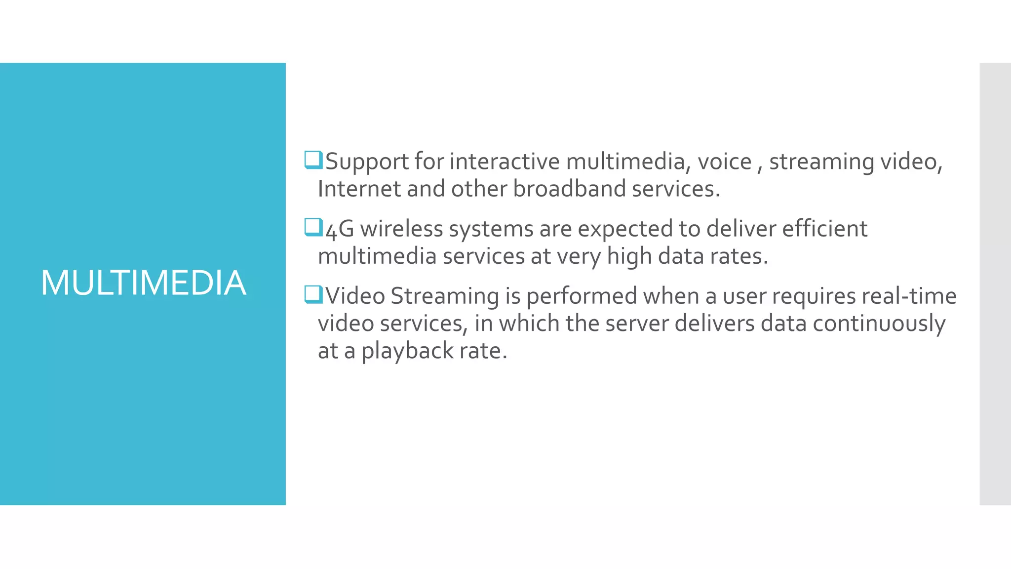 MULTIMEDIA
Support for interactive multimedia, voice , streaming video,
Internet and other broadband services.
4G wireless systems are expected to deliver efficient
multimedia services at very high data rates.
Video Streaming is performed when a user requires real-time
video services, in which the server delivers data continuously
at a playback rate.
 