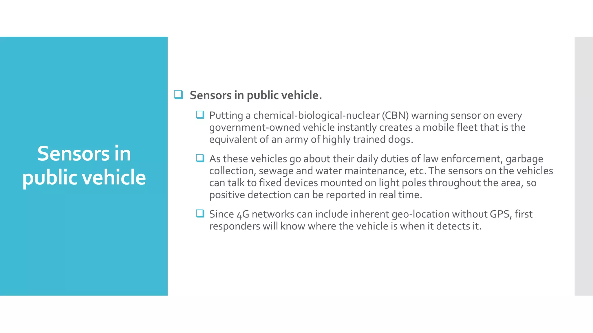 Sensors in
public vehicle
 Sensors in public vehicle.
 Putting a chemical‐biological‐nuclear (CBN) warning sensor on every
government‐owned vehicle instantly creates a mobile fleet that is the
equivalent of an army of highly trained dogs.
 As these vehicles go about their daily duties of law enforcement, garbage
collection, sewage and water maintenance, etc.The sensors on the vehicles
can talk to fixed devices mounted on light poles throughout the area, so
positive detection can be reported in real time.
 Since 4G networks can include inherent geo‐location without GPS, first
responders will know where the vehicle is when it detects it.
 