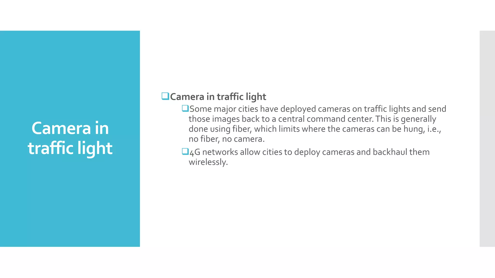 Camera in
traffic light
Camera in traffic light
Some major cities have deployed cameras on traffic lights and send
those images back to a central command center.This is generally
done using fiber, which limits where the cameras can be hung, i.e.,
no fiber, no camera.
4G networks allow cities to deploy cameras and backhaul them
wirelessly.
 